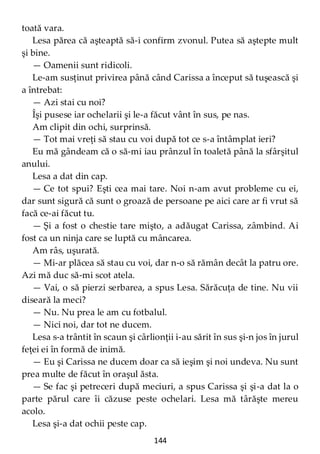 144
toată vara.
Lesa părea că aşteaptă să-i confirm zvonul. Putea să aştepte mult
şi bine.
— Oamenii sunt ridicoli.
Le-am susţinut privirea până când Carissa a început să tuşească şi
a întrebat:
— Azi stai cu noi?
Îşi pusese iar ochelarii şi le-a făcut vânt în sus, pe nas.
Am clipit din ochi, surprinsă.
— Tot mai vreţi să stau cu voi după tot ce s-a întâmplat ieri?
Eu mă gândeam că o să-mi iau prânzul în toaletă până la sfârşitul
anului.
Lesa a dat din cap.
— Ce tot spui? Eşti cea mai tare. Noi n-am avut probleme cu ei,
dar sunt sigură că sunt o groază de persoane pe aici care ar fi vrut să
facă ce-ai făcut tu.
— Şi a fost o chestie tare mişto, a adăugat Carissa, zâmbind. Ai
fost ca un ninja care se luptă cu mâncarea.
Am râs, uşurată.
— Mi-ar plăcea să stau cu voi, dar n-o să rămân decât la patru ore.
Azi mă duc să-mi scot atela.
— Vai, o să pierzi serbarea, a spus Lesa. Sărăcuţa de tine. Nu vii
diseară la meci?
— Nu. Nu prea le am cu fotbalul.
— Nici noi, dar tot ne ducem.
Lesa s-a trântit în scaun şi cârlionţii i-au sărit în sus şi-n jos în jurul
feţei ei în formă de inimă.
— Eu şi Carissa ne ducem doar ca să ieşim şi noi undeva. Nu sunt
prea multe de făcut în oraşul ăsta.
— Se fac şi petreceri după meciuri, a spus Carissa şi şi-a dat la o
parte părul care îi căzuse peste ochelari. Lesa mă târăşte mereu
acolo.
Lesa şi-a dat ochii peste cap.
 