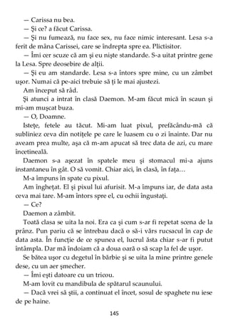 145
— Carissa nu bea.
— Şi ce? a făcut Carissa.
— Şi nu fumează, nu face sex, nu face nimic interesant. Lesa s-a
ferit de mâna Carissei, care se îndrepta spre ea. Plictisitor.
— Îmi cer scuze că am şi eu nişte standarde. S-a uitat printre gene
la Lesa. Spre deosebire de alţii.
— Şi eu am standarde. Lesa s-a întors spre mine, cu un zâmbet
uşor. Numai că pe-aici trebuie să ţi le mai ajustezi.
Am început să râd.
Şi atunci a intrat în clasă Daemon. M-am făcut mică în scaun şi
mi-am muşcat buza.
— O, Doamne.
Isteţe, fetele au tăcut. Mi-am luat pixul, prefăcându-mă că
subliniez ceva din notiţele pe care le luasem cu o zi înainte. Dar nu
aveam prea multe, aşa că m-am apucat să trec data de azi, cu mare
încetineală.
Daemon s-a aşezat în spatele meu şi stomacul mi-a ajuns
instantaneu în gât. O să vomit. Chiar aici, în clasă, în faţa…
M-a împuns în spate cu pixul.
Am îngheţat. El şi pixul lui afurisit. M-a împuns iar, de data asta
ceva mai tare. M-am întors spre el, cu ochii îngustaţi.
— Ce?
Daemon a zâmbit.
Toată clasa se uita la noi. Era ca şi cum s-ar fi repetat scena de la
prânz. Pun pariu că se întrebau dacă o să-i vărs rucsacul în cap de
data asta. În funcţie de ce spunea el, lucrul ăsta chiar s-ar fi putut
întâmpla. Dar mă îndoiam că a doua oară o să scap la fel de uşor.
Se bătea uşor cu degetul în bărbie şi se uita la mine printre genele
dese, cu un aer şmecher.
— Îmi eşti datoare cu un tricou.
M-am lovit cu mandibula de spătarul scaunului.
— Dacă vrei să ştii, a continuat el încet, sosul de spaghete nu iese
de pe haine.
 