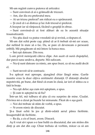 146
Mi-am regăsit cumva puterea să articulez:
— Sunt convinsă că ai o grămadă de tricouri.
— Am, dar ăla era preferatul meu.
— Ai un tricou preferat? am ridicat eu o sprânceană.
— Şi cred că i-ai distrus şi lui Ash tricoul ei preferat.
A început iar să rânjească, făcând o gropiţă în obraz.
— Sunt convinsă-că ai fost alături de ea în această situaţie
traumatizantă.
— Nu ştiu dacă va putea vreodată să-şi revină, a răspuns el.
Mi-am dat ochii peste cap, ştiind că ar fi trebuit să-mi cer scuze,
dar nefiind în stare să o fac. Da, se pare că deveneam o persoană
oribilă. Mă pregăteam să mă întorc la banca mea.
— Îmi eşti datoare. Din nou.
L-am privit nemişcată câteva clipe. Am auzit că sună clopoţelul,
dar parcă suna undeva, departe. Mă sufocam.
— Nu-ţi sunt datoare cu nimic, am spus încet, ca să nu audă decât
el.
— Sunt nevoit să te contrazic.
S-a aplecat mai aproape, ajungând chiar lângă mine. Gurile
noastre erau la doar câţiva centimetri distanţă. O distanţă absolut
nepotrivită, pe bune, dat fiind că eram în clasă, iar ieri el stătea cu o
fată în braţe.
— Nu eşti deloc aşa cum mă aşteptam, a spus.
— Şi cum te aşteptai tu să fiu?
Într-un fel, mă tulbura să ştiu că era surprins de mine. Ciudat.
Privirea mi-a căzut pe buzele lui minunate. Păcat de o aşa gură.
— Noi doi trebuie să stăm de vorbă, a spus.
— N-avem nimic de discutat.
Şi-a lăsat ochii în jos şi dintr-odată aerul părea fierbinte.
Insuportabil de fierbinte.
— Ba da, a zis el încet, avem. Diseară.
Aş fi vrut să-i spun s-o lase baltă cu discutatul, dar am strâns din
dinţi şi am dat din cap. Chiar trebuia să vorbim, măcar ca să am
 