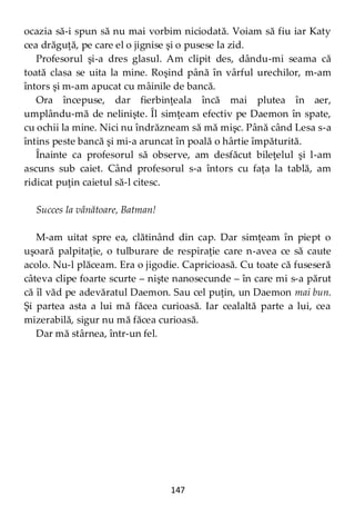 147
ocazia să-i spun să nu mai vorbim niciodată. Voiam să fiu iar Katy
cea drăguţă, pe care el o jignise şi o pusese la zid.
Profesorul şi-a dres glasul. Am clipit des, dându-mi seama că
toată clasa se uita la mine. Roşind până în vârful urechilor, m-am
întors şi m-am apucat cu mâinile de bancă.
Ora începuse, dar fierbinţeala încă mai plutea în aer,
umplându-mă de nelinişte. Îl simţeam efectiv pe Daemon în spate,
cu ochii la mine. Nici nu îndrăzneam să mă mişc. Până când Lesa s-a
întins peste bancă şi mi-a aruncat în poală o hârtie împăturită.
Înainte ca profesorul să observe, am desfăcut bileţelul şi l-am
ascuns sub caiet. Când profesorul s-a întors cu faţa la tablă, am
ridicat puţin caietul să-l citesc.
Succes la vânătoare, Batman!
M-am uitat spre ea, clătinând din cap. Dar simţeam în piept o
uşoară palpitaţie, o tulburare de respiraţie care n-avea ce să caute
acolo. Nu-l plăceam. Era o jigodie. Capricioasă. Cu toate că fuseseră
câteva clipe foarte scurte – nişte nanosecunde – în care mi s-a părut
că îl văd pe adevăratul Daemon. Sau cel puţin, un Daemon mai bun.
Şi partea asta a lui mă făcea curioasă. Iar cealaltă parte a lui, cea
mizerabilă, sigur nu mă făcea curioasă.
Dar mă stârnea, într-un fel.
 
