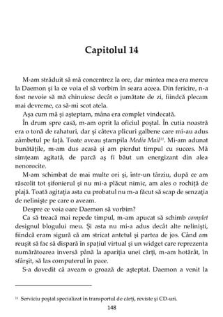 148
Capitolul 14
M-am străduit să mă concentrez la ore, dar mintea mea era mereu
la Daemon şi la ce voia el să vorbim în seara aceea. Din fericire, n-a
fost nevoie să mă chinuiesc decât o jumătate de zi, fiindcă plecam
mai devreme, ca să-mi scot atela.
Aşa cum mă şi aşteptam, mâna era complet vindecată.
În drum spre casă, m-am oprit la oficiul poştal. În cutia noastră
era o tonă de rahaturi, dar şi câteva plicuri galbene care mi-au adus
zâmbetul pe faţă. Toate aveau ştampila Media Mail11
. Mi-am adunat
bunătăţile, m-am dus acasă şi am pierdut timpul cu succes. Mă
simţeam agitată, de parcă aş fi băut un energizant din alea
nenorocite.
M-am schimbat de mai multe ori şi, într-un târziu, după ce am
răscolit tot şifonierul şi nu mi-a plăcut nimic, am ales o rochiţă de
plajă. Toată agitaţia asta cu probatul nu m-a făcut să scap de senzaţia
de nelinişte pe care o aveam.
Despre ce voia oare Daemon să vorbim?
Ca să treacă mai repede timpul, m-am apucat să schimb complet
designul blogului meu. Şi asta nu mi-a adus decât alte nelinişti,
fiindcă eram sigură că am stricat antetul şi partea de jos. Când am
reuşit să fac să dispară în spaţiul virtual şi un widget care reprezenta
numărătoarea inversă până la apariţia unei cărţi, m-am hotărât, în
sfârşit, să las computerul în pace.
S-a dovedit că aveam o groază de aşteptat. Daemon a venit la
11 Serviciu poştal specializat în transportul de cărţi, reviste şi CD-uri.
 