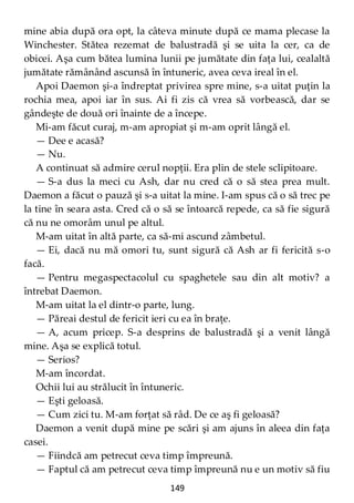 149
mine abia după ora opt, la câteva minute după ce mama plecase la
Winchester. Stătea rezemat de balustradă şi se uita la cer, ca de
obicei. Aşa cum bătea lumina lunii pe jumătate din faţa lui, cealaltă
jumătate rămânând ascunsă în întuneric, avea ceva ireal în el.
Apoi Daemon şi-a îndreptat privirea spre mine, s-a uitat puţin la
rochia mea, apoi iar în sus. Ai fi zis că vrea să vorbească, dar se
gândeşte de două ori înainte de a începe.
Mi-am făcut curaj, m-am apropiat şi m-am oprit lângă el.
— Dee e acasă?
— Nu.
A continuat să admire cerul nopţii. Era plin de stele sclipitoare.
— S-a dus la meci cu Ash, dar nu cred că o să stea prea mult.
Daemon a făcut o pauză şi s-a uitat la mine. I-am spus că o să trec pe
la tine în seara asta. Cred că o să se întoarcă repede, ca să fie sigură
că nu ne omorâm unul pe altul.
M-am uitat în altă parte, ca să-mi ascund zâmbetul.
— Ei, dacă nu mă omori tu, sunt sigură că Ash ar fi fericită s-o
facă.
— Pentru megaspectacolul cu spaghetele sau din alt motiv? a
întrebat Daemon.
M-am uitat la el dintr-o parte, lung.
— Păreai destul de fericit ieri cu ea în braţe.
— A, acum pricep. S-a desprins de balustradă şi a venit lângă
mine. Aşa se explică totul.
— Serios?
M-am încordat.
Ochii lui au strălucit în întuneric.
— Eşti geloasă.
— Cum zici tu. M-am forţat să râd. De ce aş fi geloasă?
Daemon a venit după mine pe scări şi am ajuns în aleea din faţa
casei.
— Fiindcă am petrecut ceva timp împreună.
— Faptul că am petrecut ceva timp împreună nu e un motiv să fiu
 