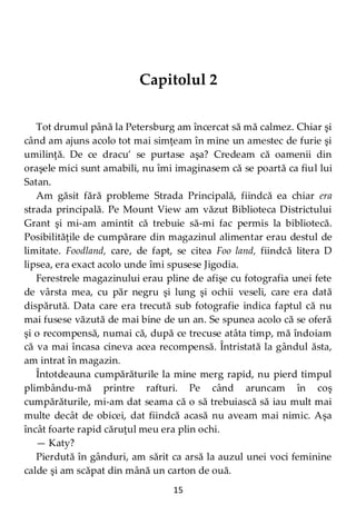 15
Capitolul 2
Tot drumul până la Petersburg am încercat să mă calmez. Chiar şi
când am ajuns acolo tot mai simţeam în mine un amestec de furie şi
umilinţă. De ce dracu’ se purtase aşa? Credeam că oamenii din
oraşele mici sunt amabili, nu îmi imaginasem că se poartă ca fiul lui
Satan.
Am găsit fără probleme Strada Principală, fiindcă ea chiar era
strada principală. Pe Mount View am văzut Biblioteca Districtului
Grant şi mi-am amintit că trebuie să-mi fac permis la bibliotecă.
Posibilităţile de cumpărare din magazinul alimentar erau destul de
limitate. Foodland, care, de fapt, se citea Foo land, fiindcă litera D
lipsea, era exact acolo unde îmi spusese Jigodia.
Ferestrele magazinului erau pline de afişe cu fotografia unei fete
de vârsta mea, cu păr negru şi lung şi ochii veseli, care era dată
dispărută. Data care era trecută sub fotografie indica faptul că nu
mai fusese văzută de mai bine de un an. Se spunea acolo că se oferă
şi o recompensă, numai că, după ce trecuse atâta timp, mă îndoiam
că va mai încasa cineva acea recompensă. Întristată la gândul ăsta,
am intrat în magazin.
Întotdeauna cumpărăturile la mine merg rapid, nu pierd timpul
plimbându-mă printre rafturi. Pe când aruncam în coş
cumpărăturile, mi-am dat seama că o să trebuiască să iau mult mai
multe decât de obicei, dat fiindcă acasă nu aveam mai nimic. Aşa
încât foarte rapid căruţul meu era plin ochi.
— Katy?
Pierdută în gânduri, am sărit ca arsă la auzul unei voci feminine
calde şi am scăpat din mână un carton de ouă.
 