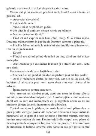 150
geloasă, mai ales că tu ai fost obligat să stai cu mine.
Mi-am dat şi eu seama ce penibilă sunt, fiindcă eram într-un fel
geloasă. Uf.
— Asta voiai să vorbim?
El a ridicat din umeri.
— Vino. Hai să ne plimbăm puţin.
M-am uitat la el şi mi-am netezit rochia cu mâinile.
— Nu crezi că e cam târziu?
— Cred că mă exprim mai bine când merg. Mi-a întins mâna.
Dacă nu, mă transform în jigodia de Daemon care nu-ţi place ţie.
— Ha. Ha. M-am uitat fix la mâna lui, simţind fluturaşi în stomac.
Dar nu te ţin de mână.
— De ce?
— Fiindcă n-o să mă plimb de mână cu tine, când eu nici măcar
nu te plac.
— Au! Daemon şi-a dus mâna la inimă şi a strâns din ochi. Asta
m-a rănit.
Mai avea nevoie de ceva lecţii de actorie.
— Sper că n-ai de gând să mă duci în pădure şi să mă laşi acolo?
— Ar fi o răzbunare destul de potrivită, dar n-o să fac asta. Mă
îndoiesc că ai rezista prea mult acolo dacă n-ar veni cineva să te
salveze.
— Îţi mulţumesc pentru încredere.
Mi-a aruncat un zâmbet scurt, apoi am mers în tăcere câteva
minute, traversând drumul principal. Aerul nopţii era mult mai rece
decât ora la care mă îmbrăcasem eu şi regretam acum că nu-mi
pusesem şi nişte colanţi. Era toamnă de-a binelea.
Curând am ajuns în pădure, iar acolo lumina lunii pătrundea cu
greu printre crengile groase ale copacilor. Daemon a băgat mâna în
buzunarul de la spate şi a scos de acolo o lanternă micuţă, care însă
lumina surprinzător de tare. Fiecare celulă din corpul meu părea să
fie conştientă de apropierea lui, aşa cum mergeam, ca într-un cocon
de întuneric, la lumina lanternei care sărea în sus şi-n jos la fiecare
 