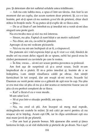 151
pas. Şi detestam din tot sufletul celulele astea trădătoare.
— Ash nu este iubita mea, a spus el într-un târziu. Am fost la un
moment dat un cuplu, dar acum suntem doar prieteni. Şi, ca s-o iau
înainte, pot să-ţi spun că nu suntem genul ăla de prieteni, chiar dacă
stătea în braţele mele. N-aş putea să-ţi explic de ce făcea asta.
— De ce ai lăsat-o? am întrebat eu şi imediat mi-a venit să-mi dau
singură una peste gură.
Nu era treaba mea şi nici nu mă interesa.
— Sincer, nu ştiu. Faptul că sunt băiat e un motiv suficient?
— Nu chiar, am zis, cu ochii în pământ.
Aproape că nu-mi vedeam picioarele.
— Nici eu nu mi-am închipuit că ar fi, a răspuns el.
Nu puteam să-i văd expresia feţei şi aş fi vrut s-o văd, fiindcă de
multe ori nu eram deloc sigură de ce spune, ochii lui parcă erau în
război permanent cu cuvintele pe care le rostea.
— În fine, vreau… să-mi cer scuze pentru povestea cu prânzul.
Am fost aşa de surprinsă că şi-a cerut scuze, încât m-am
împiedicat de o piatră. El m-a prins imediat şi, înainte de a se
îndepărta, i-am simţit răsuflarea caldă pe obraz. Am simţit
furnicături în tot corpul, dar am reuşit să-mi revin. Scuzele lui
Daemon au venit peste mine ca o găleată de apă rece în cap. Nu ştiu
ce era mai rău: să ştiu că nu şi-a dat seama ce nemernic fusese sau să
ştiu că era perfect conştient de ce făcea.
— Kat? a făcut el cu o voce moale.
M-am uitat la el.
— M-ai pus într-o situaţie penibilă, am spus.
— Ştiu…
— Nu, nu cred că ştii. Am început să merg mai repede,
strângându-mi coatele în mâini. Şi mă calci pe nervi pentru că nu
reuşesc să te înţeleg. Acum eşti OK, iar în clipa următoare eşti cea
mai mare javră de pe planetă.
— Dar am luat şi puncte bonus. Mă ajunsese din urmă şi ţinea
lanterna în faţă, ca să văd rădăcinile şi pietrele de pe drum. Nu-i aşa?
 