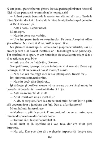 152
N-am primit puncte bonus pentru lac sau pentru plimbarea noastră?
Nici măcar pentru că te-am salvat în noaptea aia?
— Ai luat puncte bonus de la sora ta. Am clătinat din cap. Nu de la
mine. Şi chiar dacă ai fi luat şi de la mine, le-ai pierdut rapid pe toate.
A tăcut câteva clipe.
— Asta-i nasol. E chiar nasol.
M-am oprit.
— Nu ştiu de ce mai vorbim.
— Uite, îmi pare rău de ce s-a-ntâmplat. Pe bune. A expirat adânc
şi a adăugat: Nu meritai să ne purtăm aşa cu tine.
Nu ştiam ce să mai spun. Părea sincer şi aproape întristat, dar nu
era ca şi cum n-ar fi avut încotro şi ar fi fost obligat să se poarte aşa.
Tot căutând ce să spun, m-am hotărât să zic ceva la care ştiam că n-o
să reacţioneze prea bine.
— Îmi pare rău de fratele tău, Daemon.
S-a oprit brusc, aproape ascuns în întuneric. A urmat o tăcere aşa
de lungă, încât credeam că n-o să mai zică nimic.
— N-ai nici cea mai vagă idee ce s-a întâmplat cu fratele meu.
Îmi simţeam stomacul strâns.
— Nu ştiu decât că a dispărut…
Îşi strângea şi desfăcea mereu mâna pe care o avea lângă mine, iar
cu cealaltă ţinea lanterna orientată drept în jos.
— Asta s-a întâmplat de mult.
— Anul trecut, am zis eu încet. Nu?
— A, da, ai dreptate. Pare că a trecut mai mult. Se uita într-o parte
şi îi vedeam doar o jumătate din faţă. Deci ai aflat despre el?
M-am înfiorat în aerul rece.
— Vorbeau copiii la şcoală. Eram curioasă de ce nu mi-a spus
nimeni despre el sau despre fata aceea.
— Trebuia să-ţi fi spus? a întrebat el.
M-am uitat la el, sperând să-i văd faţa, dar era mult prea
întuneric.
— Nu ştiu. Dar s-ar zice că e o chestie importantă, despre care
 