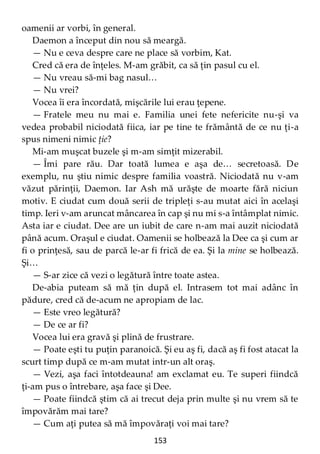 153
oamenii ar vorbi, în general.
Daemon a început din nou să meargă.
— Nu e ceva despre care ne place să vorbim, Kat.
Cred că era de înţeles. M-am grăbit, ca să ţin pasul cu el.
— Nu vreau să-mi bag nasul…
— Nu vrei?
Vocea îi era încordată, mişcările lui erau ţepene.
— Fratele meu nu mai e. Familia unei fete nefericite nu-şi va
vedea probabil niciodată fiica, iar pe tine te frământă de ce nu ţi-a
spus nimeni nimic ţie?
Mi-am muşcat buzele şi m-am simţit mizerabil.
— Îmi pare rău. Dar toată lumea e aşa de… secretoasă. De
exemplu, nu ştiu nimic despre familia voastră. Niciodată nu v-am
văzut părinţii, Daemon. Iar Ash mă urăşte de moarte fără niciun
motiv. E ciudat cum două serii de tripleţi s-au mutat aici în acelaşi
timp. Ieri v-am aruncat mâncarea în cap şi nu mi s-a întâmplat nimic.
Asta iar e ciudat. Dee are un iubit de care n-am mai auzit niciodată
până acum. Oraşul e ciudat. Oamenii se holbează la Dee ca şi cum ar
fi o prinţesă, sau de parcă le-ar fi frică de ea. Şi la mine se holbează.
Şi…
— S-ar zice că vezi o legătură între toate astea.
De-abia puteam să mă ţin după el. Intrasem tot mai adânc în
pădure, cred că de-acum ne apropiam de lac.
— Este vreo legătură?
— De ce ar fi?
Vocea lui era gravă şi plină de frustrare.
— Poate eşti tu puţin paranoică. Şi eu aş fi, dacă aş fi fost atacat la
scurt timp după ce m-am mutat intr-un alt oraş.
— Vezi, aşa faci întotdeauna! am exclamat eu. Te superi fiindcă
ţi-am pus o întrebare, aşa face şi Dee.
— Poate fiindcă ştim că ai trecut deja prin multe şi nu vrem să te
împovărăm mai tare?
— Cum aţi putea să mă împovăraţi voi mai tare?
 