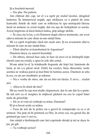 154
Şi-a încetinit mersul.
— Nu ştiu. Nu putem.
Am clătinat din cap, iar el s-a oprit pe malul lacului, stingând
lanterna. În întunericul nopţii, apa strălucea ca o piatră de onix
lustruită. Sutele de stele care se reflectau în apa nemişcată făceau
lacul să semene cu cerul nopţii, dar nu aşa de îndepărtat ca acesta.
Aveai impresia că dacă întinzi mâna, poţi atinge stelele.
— În ziua aia la lac, a zis Daemon după câteva momente, am avut
câteva minute în care chiar m-am simţit bine.
Mi s-a oprit respiraţia când am auzit asta. Şi eu avusesem câteva
minute în care m-am simţit bine.
— Până când te-ai transformat în Aquaman?
Daemon tăcea, cu umerii încordaţi.
— De obicei, stresul face asta, te face să crezi că se întâmplă nişte
chestii care nu există, a spus în cele din urmă.
M-am uitat la el, la trăsăturile frapante ale feţei lui, luminate de
lună, şi mi s-a părut ireal. Ochii lui exotici, linia obrazului, toate
acestea se vedeau parcă şi mai bine în lumina aceea. Daemon se uita
la cer, cu un aer meditativ şi solemn.
— Nu e vorba de stres, am zis eu într-un târziu. E ceva… ciudat
aici.
— Altceva în afară de tine?
Mi-au venit în cap mai multe răspunsuri, dar le-am dat la o parte.
Să mă cert cu el noaptea în mijlocul pădurii nu era în capul listei
mele de priorităţi.
— De ce ai vrut să vorbeşti cu mine, Daemon?
El şi-a frecat ceafa cu mâna.
— Faza de ieri de la prânz nu e gravă în comparaţie cu ce o să
urmeze. Nu poţi să fii prietenă cu Dee, în orice caz, nu genul ăla de
prietenă pe care-l vrei tu.
Am simţit o fierbinţeală care îmi cuprinde obrajii şi mi se duce în
jos, pe gât.
— Tu vorbeşti serios?
 