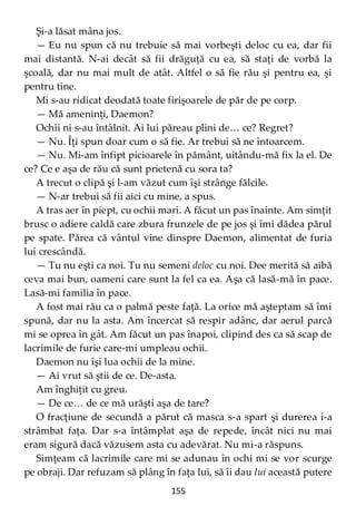 155
Şi-a lăsat mâna jos.
— Eu nu spun că nu trebuie să mai vorbeşti deloc cu ea, dar fii
mai distantă. N-ai decât să fii drăguţă cu ea, să staţi de vorbă la
şcoală, dar nu mai mult de atât. Altfel o să fie rău şi pentru ea, şi
pentru tine.
Mi s-au ridicat deodată toate firişoarele de păr de pe corp.
— Mă ameninţi, Daemon?
Ochii ni s-au întâlnit. Ai lui păreau plini de… ce? Regret?
— Nu. Îţi spun doar cum o să fie. Ar trebui să ne întoarcem.
— Nu. Mi-am înfipt picioarele în pământ, uitându-mă fix la el. De
ce? Ce e aşa de rău că sunt prietenă cu sora ta?
A trecut o clipă şi l-am văzut cum îşi strânge fălcile.
— N-ar trebui să fii aici cu mine, a spus.
A tras aer în piept, cu ochii mari. A făcut un pas înainte. Am simţit
brusc o adiere caldă care zbura frunzele de pe jos şi îmi dădea părul
pe spate. Părea că vântul vine dinspre Daemon, alimentat de furia
lui crescândă.
— Tu nu eşti ca noi. Tu nu semeni deloc cu noi. Dee merită să aibă
ceva mai bun, oameni care sunt la fel ca ea. Aşa că lasă-mă în pace.
Lasă-mi familia în pace.
A fost mai rău ca o palmă peste faţă. La orice mă aşteptam să îmi
spună, dar nu la asta. Am încercat să respir adânc, dar aerul parcă
mi se oprea în gât. Am făcut un pas înapoi, clipind des ca să scap de
lacrimile de furie care-mi umpleau ochii.
Daemon nu îşi lua ochii de la mine.
— Ai vrut să ştii de ce. De-asta.
Am înghiţit cu greu.
— De ce… de ce mă urăşti aşa de tare?
O fracţiune de secundă a părut că masca s-a spart şi durerea i-a
strâmbat faţa. Dar s-a întâmplat aşa de repede, încât nici nu mai
eram sigură dacă văzusem asta cu adevărat. Nu mi-a răspuns.
Simţeam că lacrimile care mi se adunau în ochi mi se vor scurge
pe obraji. Dar refuzam să plâng în faţa lui, să îi dau lui această putere
 