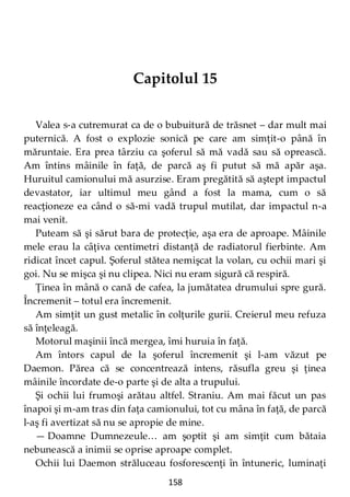 158
Capitolul 15
Valea s-a cutremurat ca de o bubuitură de trăsnet – dar mult mai
puternică. A fost o explozie sonică pe care am simţit-o până în
măruntaie. Era prea târziu ca şoferul să mă vadă sau să oprească.
Am întins mâinile în faţă, de parcă aş fi putut să mă apăr aşa.
Huruitul camionului mă asurzise. Eram pregătită să aştept impactul
devastator, iar ultimul meu gând a fost la mama, cum o să
reacţioneze ea când o să-mi vadă trupul mutilat, dar impactul n-a
mai venit.
Puteam să şi sărut bara de protecţie, aşa era de aproape. Mâinile
mele erau la câţiva centimetri distanţă de radiatorul fierbinte. Am
ridicat încet capul. Şoferul stătea nemişcat la volan, cu ochii mari şi
goi. Nu se mişca şi nu clipea. Nici nu eram sigură că respiră.
Ţinea în mână o cană de cafea, la jumătatea drumului spre gură.
Încremenit – totul era încremenit.
Am simţit un gust metalic în colţurile gurii. Creierul meu refuza
să înţeleagă.
Motorul maşinii încă mergea, îmi huruia în faţă.
Am întors capul de la şoferul încremenit şi l-am văzut pe
Daemon. Părea că se concentrează intens, răsufla greu şi ţinea
mâinile încordate de-o parte şi de alta a trupului.
Şi ochii lui frumoşi arătau altfel. Straniu. Am mai făcut un pas
înapoi şi m-am tras din faţa camionului, tot cu mâna în faţă, de parcă
l-aş fi avertizat să nu se apropie de mine.
— Doamne Dumnezeule… am şoptit şi am simţit cum bătaia
nebunească a inimii se oprise aproape complet.
Ochii lui Daemon străluceau fosforescenţi în întuneric, luminaţi
 