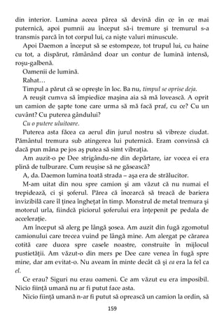 159
din interior. Lumina aceea părea să devină din ce în ce mai
puternică, apoi pumnii au început să-i tremure şi tremurul s-a
transmis parcă în tot corpul lui, ca nişte valuri minuscule.
Apoi Daemon a început să se estompeze, tot trupul lui, cu haine
cu tot, a dispărut, rămânând doar un contur de lumină intensă,
roşu-galbenă.
Oamenii de lumină.
Rahat…
Timpul a părut că se opreşte în loc. Ba nu, timpul se oprise deja.
A reuşit cumva să împiedice maşina aia să mă lovească. A oprit
un camion de şapte tone care urma să mă facă praf, cu ce? Cu un
cuvânt? Cu puterea gândului?
Cu o putere uluitoare.
Puterea asta făcea ca aerul din jurul nostru să vibreze ciudat.
Pământul tremura sub atingerea lui puternică. Eram convinsă că
dacă pun mâna pe jos aş putea să simt vibraţia.
Am auzit-o pe Dee strigându-ne din depărtare, iar vocea ei era
plină de tulburare. Cum reuşise să ne găsească?
A, da. Daemon lumina toată strada – aşa era de strălucitor.
M-am uitat din nou spre camion şi am văzut că nu numai el
trepidează, ci şi şoferul. Părea că încearcă să treacă de bariera
invizibilă care îl ţinea îngheţat în timp. Monstrul de metal tremura şi
motorul urla, fiindcă piciorul şoferului era înţepenit pe pedala de
acceleraţie.
Am început să alerg pe lângă şosea. Am auzit din fugă zgomotul
camionului care trecea vuind pe lângă mine. Am alergat pe cărarea
cotită care ducea spre casele noastre, construite în mijlocul
pustietăţii. Am văzut-o din mers pe Dee care venea în fugă spre
mine, dar am evitat-o. Nu aveam în minte decât că şi ea era la fel ca
el.
Ce erau? Siguri nu erau oameni. Ce am văzut eu era imposibil.
Nicio fiinţă umană nu ar fi putut face asta.
Nicio fiinţă umană n-ar fi putut să oprească un camion la ordin, să
 