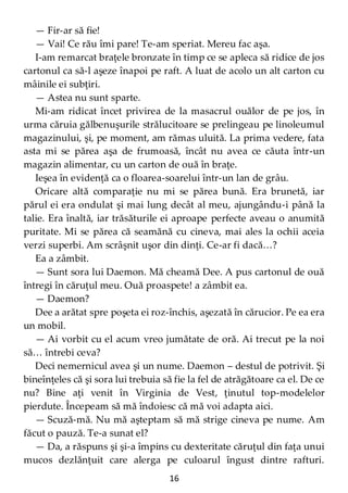 16
— Fir-ar să fie!
— Vai! Ce rău îmi pare! Te-am speriat. Mereu fac aşa.
I-am remarcat braţele bronzate în timp ce se apleca să ridice de jos
cartonul ca să-l aşeze înapoi pe raft. A luat de acolo un alt carton cu
mâinile ei subţiri.
— Astea nu sunt sparte.
Mi-am ridicat încet privirea de la masacrul ouălor de pe jos, în
urma căruia gălbenuşurile strălucitoare se prelingeau pe linoleumul
magazinului, şi, pe moment, am rămas uluită. La prima vedere, fata
asta mi se părea aşa de frumoasă, încât nu avea ce căuta într-un
magazin alimentar, cu un carton de ouă în braţe.
Ieşea în evidenţă ca o floarea-soarelui într-un lan de grâu.
Oricare altă comparaţie nu mi se părea bună. Era brunetă, iar
părul ei era ondulat şi mai lung decât al meu, ajungându-i până la
talie. Era înaltă, iar trăsăturile ei aproape perfecte aveau o anumită
puritate. Mi se părea că seamănă cu cineva, mai ales la ochii aceia
verzi superbi. Am scrâşnit uşor din dinţi. Ce-ar fi dacă…?
Ea a zâmbit.
— Sunt sora lui Daemon. Mă cheamă Dee. A pus cartonul de ouă
întregi în căruţul meu. Ouă proaspete! a zâmbit ea.
— Daemon?
Dee a arătat spre poşeta ei roz-închis, aşezată în cărucior. Pe ea era
un mobil.
— Ai vorbit cu el acum vreo jumătate de oră. Ai trecut pe la noi
să… întrebi ceva?
Deci nemernicul avea şi un nume. Daemon – destul de potrivit. Şi
bineînţeles că şi sora lui trebuia să fie la fel de atrăgătoare ca el. De ce
nu? Bine aţi venit în Virginia de Vest, ţinutul top-modelelor
pierdute. Începeam să mă îndoiesc că mă voi adapta aici.
— Scuză-mă. Nu mă aşteptam să mă strige cineva pe nume. Am
făcut o pauză. Te-a sunat el?
— Da, a răspuns şi şi-a împins cu dexteritate căruţul din faţa unui
mucos dezlănţuit care alerga pe culoarul îngust dintre rafturi.
 