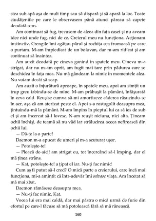 160
stea sub apă aşa de mult timp sau să dispară şi să apară la loc. Toate
ciudăţeniile pe care le observasem până atunci păreau să capete
deodată sens.
Am continuat să fug, trecusem de aleea din faţa casei şi nu aveam
idee nici unde fug, nici de ce. Creierul meu nu funcţiona. Acţionam
instinctiv. Crengile îmi agăţau părul şi rochiţa cea frumoasă pe care
o purtam. M-am împiedicat de un bolovan, dar m-am ridicat şi am
continuat să înaintez.
Am auzit deodată pe cineva gonind în spatele meu. Cineva m-a
strigat, dar nu m-am oprit, am fugit mai tare prin pădurea care se
deschidea în faţa mea. Nu mă gândeam la nimic în momentele alea.
Nu voiam decât să scap.
Am auzit o înjurătură aproape, în spatele meu, apoi am simţit un
trup greu izbindu-se de mine. M-am prăbuşit la pământ, înfăşurată
în ceva cald. Reuşise cumva să-mi amortizeze căderea răsucindu-se
în aer, aşa că am aterizat peste el. Apoi s-a rostogolit deasupra mea,
ţintuindu-mă la pământ. M-am împins în pieptul lui ca să ies de sub
el şi am încercat să-l lovesc. N-am reuşit niciuna, nici alta. Ţineam
ochii închişi, de teamă să nu văd iar strălucirea aceea nefirească din
ochii lui.
— Dă-te la o parte!
Daemon m-a apucat de umeri şi m-a scuturat uşor.
— Potoleşte-te!
— Pleacă de-aici! am strigat eu, tot încercând să-l împing, dar el
mă ţinea strâns.
— Kat, potoleşte-te! a ţipat el iar. Nu-ţi fac nimic!
Cum aş fi putut să-l cred? O mică parte a creierului, care încă mai
funcţiona, mi-a amintit că într-adevăr îmi salvase viaţa. Am încetat să
mă mai zbat.
Daemon rămăsese deasupra mea.
— Nu-ţi fac nimic, Kat.
Vocea lui era mai caldă, dar mai păstra o mică urmă de furie din
efortul pe care-l făcuse să mă potolească fără să mă rănească.
 