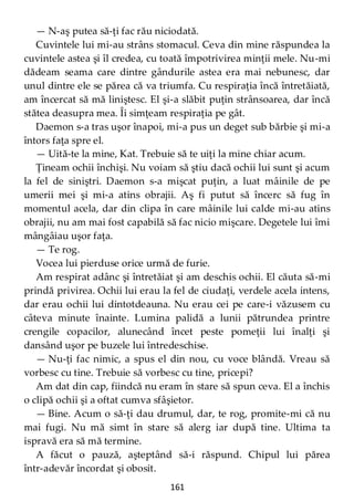 161
— N-aş putea să-ţi fac rău niciodată.
Cuvintele lui mi-au strâns stomacul. Ceva din mine răspundea la
cuvintele astea şi îl credea, cu toată împotrivirea minţii mele. Nu-mi
dădeam seama care dintre gândurile astea era mai nebunesc, dar
unul dintre ele se părea că va triumfa. Cu respiraţia încă întretăiată,
am încercat să mă liniştesc. El şi-a slăbit puţin strânsoarea, dar încă
stătea deasupra mea. Îi simţeam respiraţia pe gât.
Daemon s-a tras uşor înapoi, mi-a pus un deget sub bărbie şi mi-a
întors faţa spre el.
— Uită-te la mine, Kat. Trebuie să te uiţi la mine chiar acum.
Ţineam ochii închişi. Nu voiam să ştiu dacă ochii lui sunt şi acum
la fel de siniştri. Daemon s-a mişcat puţin, a luat mâinile de pe
umerii mei şi mi-a atins obrajii. Aş fi putut să încerc să fug în
momentul acela, dar din clipa în care mâinile lui calde mi-au atins
obrajii, nu am mai fost capabilă să fac nicio mişcare. Degetele lui îmi
mângâiau uşor faţa.
— Te rog.
Vocea lui pierduse orice urmă de furie.
Am respirat adânc şi întretăiat şi am deschis ochii. El căuta să-mi
prindă privirea. Ochii lui erau la fel de ciudaţi, verdele acela intens,
dar erau ochii lui dintotdeauna. Nu erau cei pe care-i văzusem cu
câteva minute înainte. Lumina palidă a lunii pătrundea printre
crengile copacilor, alunecând încet peste pomeţii lui înalţi şi
dansând uşor pe buzele lui întredeschise.
— Nu-ţi fac nimic, a spus el din nou, cu voce blândă. Vreau să
vorbesc cu tine. Trebuie să vorbesc cu tine, pricepi?
Am dat din cap, fiindcă nu eram în stare să spun ceva. El a închis
o clipă ochii şi a oftat cumva sfâşietor.
— Bine. Acum o să-ţi dau drumul, dar, te rog, promite-mi că nu
mai fugi. Nu mă simt în stare să alerg iar după tine. Ultima ta
ispravă era să mă termine.
A făcut o pauză, aşteptând să-i răspund. Chipul lui părea
într-adevăr încordat şi obosit.
 