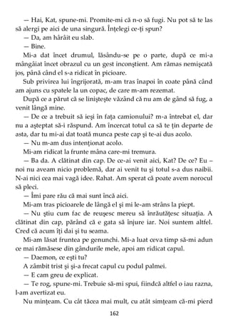 162
— Hai, Kat, spune-mi. Promite-mi că n-o să fugi. Nu pot să te las
să alergi pe aici de una singură. Înţelegi ce-ţi spun?
— Da, am hârâit eu slab.
— Bine.
Mi-a dat încet drumul, lăsându-se pe o parte, după ce mi-a
mângâiat încet obrazul cu un gest inconştient. Am rămas nemişcată
jos, până când el s-a ridicat în picioare.
Sub privirea lui îngrijorată, m-am tras înapoi în coate până când
am ajuns cu spatele la un copac, de care m-am rezemat.
După ce a părut că se linişteşte văzând că nu am de gând să fug, a
venit lângă mine.
— De ce a trebuit să ieşi în faţa camionului? m-a întrebat el, dar
nu a aşteptat să-i răspund. Am încercat totul ca să te ţin departe de
asta, dar tu mi-ai dat toată munca peste cap şi te-ai dus acolo.
— Nu m-am dus intenţionat acolo.
Mi-am ridicat la frunte mâna care-mi tremura.
— Ba da. A clătinat din cap. De ce-ai venit aici, Kat? De ce? Eu –
noi nu aveam nicio problemă, dar ai venit tu şi totul s-a dus naibii.
N-ai nici cea mai vagă idee. Rahat. Am sperat că poate avem norocul
să pleci.
— Îmi pare rău că mai sunt încă aici.
Mi-am tras picioarele de lângă el şi mi le-am strâns la piept.
— Nu ştiu cum fac de reuşesc mereu să înrăutăţesc situaţia. A
clătinat din cap, părând că e gata să înjure iar. Noi suntem altfel.
Cred că acum îţi dai şi tu seama.
Mi-am lăsat fruntea pe genunchi. Mi-a luat ceva timp să-mi adun
ce mai rămăsese din gândurile mele, apoi am ridicat capul.
— Daemon, ce eşti tu?
A zâmbit trist şi şi-a frecat capul cu podul palmei.
— E cam greu de explicat.
— Te rog, spune-mi. Trebuie să-mi spui, fiindcă altfel o iau razna,
l-am avertizat eu.
Nu minţeam. Cu cât tăcea mai mult, cu atât simţeam că-mi pierd
 
