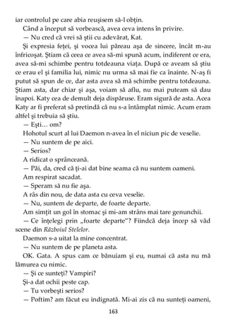 163
iar controlul pe care abia reuşisem să-l obţin.
Când a început să vorbească, avea ceva intens în privire.
— Nu cred că vrei să ştii cu adevărat, Kat.
Şi expresia feţei, şi vocea lui păreau aşa de sincere, încât m-au
înfricoşat. Ştiam că ceea ce avea să-mi spună acum, indiferent ce era,
avea să-mi schimbe pentru totdeauna viaţa. După ce aveam să ştiu
ce erau el şi familia lui, nimic nu urma să mai fie ca înainte. N-aş fi
putut să spun de ce, dar asta avea să mă schimbe pentru totdeauna.
Ştiam asta, dar chiar şi aşa, voiam să aflu, nu mai puteam să dau
înapoi. Katy cea de demult deja dispăruse. Eram sigură de asta. Acea
Katy ar fi preferat să pretindă că nu s-a întâmplat nimic. Acum eram
altfel şi trebuia să ştiu.
— Eşti… om?
Hohotul scurt al lui Daemon n-avea în el niciun pic de veselie.
— Nu suntem de pe aici.
— Serios?
A ridicat o sprânceană.
— Păi, da, cred că ţi-ai dat bine seama că nu suntem oameni.
Am respirat sacadat.
— Speram să nu fie aşa.
A râs din nou, de data asta cu ceva veselie.
— Nu, suntem de departe, de foarte departe.
Am simţit un gol în stomac şi mi-am strâns mai tare genunchii.
— Ce înţelegi prin „foarte departe”? Fiindcă deja încep să văd
scene din Războiul Stelelor.
Daemon s-a uitat la mine concentrat.
— Nu suntem de pe planeta asta.
OK. Gata. A spus cam ce bănuiam şi eu, numai că asta nu mă
lămurea cu nimic.
— Şi ce sunteţi? Vampiri?
Şi-a dat ochii peste cap.
— Tu vorbeşti serios?
— Poftim? am făcut eu indignată. Mi-ai zis că nu sunteţi oameni,
 