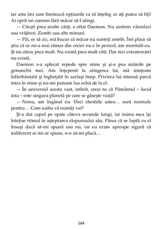 164
iar asta îmi cam limitează opţiunile ca să înţeleg ce aţi putea să fiţi!
Ai oprit un camion fără măcar să-l atingi.
— Citeşti prea multe cărţi, a oftat Daemon. Nu suntem vârcolaci
sau vrăjitori. Zombi sau alte minuni.
— Păi, ce să zic, mă bucur că măcar nu sunteţi zombi. Îmi place să
ştiu că ce mi-a mai rămas din creier nu e în pericol, am mormăit eu.
Şi nu citesc prea mult. Nu există prea mult citit. Dar nici extratereștri
nu există.
Daemon s-a aplecat repede spre mine şi şi-a pus mâinile pe
genunchii mei. Am înţepenit la atingerea lui, mă simţeam
înfierbântată şi îngheţată în acelaşi timp. Privirea lui intensă parcă
intra în mine şi nu-mi puteam lua ochii de la el.
— În universul acesta vast, infinit, crezi tu că Pământul – locul
ăsta – este singura planetă pe care se găseşte viaţă?
— Nnnu, am îngânat eu. Deci chestiile astea… sunt normale
pentru… Cum naiba vă numiţi voi?
Şi-a dat capul pe spate câteva secunde lungi, iar inima mea îşi
înteţise ritmul în aşteptarea răspunsului său. Părea că se luptă cu el
însuşi dacă să-mi spună sau nu, iar eu eram aproape sigură că
indiferent ce mi-ar spune, n-o să-mi placă…
 