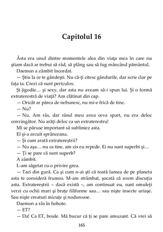 165
Capitolul 16
Ăsta era unul dintre momentele alea din viaţa mea în care nu
ştiam dacă ar trebui să râd, să plâng sau să fug mâncând pământul.
Daemon a zâmbit încordat.
— Ştiu la ce te gândeşti. Nu că-ţi citesc gândurile, dar scrie clar pe
faţa ta. Crezi că sunt periculos.
Şi jigodie… şi sexy, dar asta nu aveam să-i spun lui. Şi o formă
extraterestră de viaţă? Am clătinat din cap.
— Oricât ar părea de nebunesc, nu mi-e frică de tine.
— Nu?
— Nu. Am râs, dar râsul meu avea ceva spart, nu era deloc
convingător. Nu arăţi deloc ca un extraterestru!
Mi se păruse important să subliniez asta.
El şi-a arcuit sprânceana.
— Şi cum arată extratereștrii?
— Nu aşa… nu ca tine, am zis eu repede. Ei nu sunt superbi şi…
— Ţi se pare că sunt superb?
A zâmbit.
L-am săgetat cu o privire grea.
— Taci din gură. Ca şi cum n-ai şti că toată lumea de pe planeta
asta te consideră frumos. M-am strâmbat, şocată că avem discuţia
asta. Extratereștrii – dacă există –, am continuat eu, sunt omuleţi
verzi cu ochii mari şi braţe filiforme sau… sau nişte insecte uriaşe.
Sau nişte creaturi micuţe şi noduroase.
Daemon a râs în hohote.
— ET?
— Da! Ca ET, boule. Mă bucur că ţi se pare amuzant. Că vrei să
 