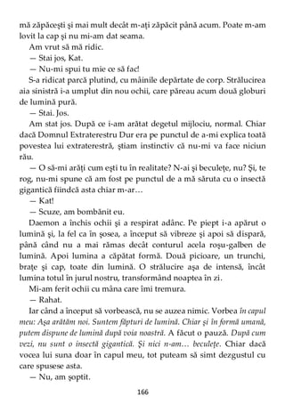 166
mă zăpăceşti şi mai mult decât m-aţi zăpăcit până acum. Poate m-am
lovit la cap şi nu mi-am dat seama.
Am vrut să mă ridic.
— Stai jos, Kat.
— Nu-mi spui tu mie ce să fac!
S-a ridicat parcă plutind, cu mâinile depărtate de corp. Strălucirea
aia sinistră i-a umplut din nou ochii, care păreau acum două globuri
de lumină pură.
— Stai. Jos.
Am stat jos. După ce i-am arătat degetul mijlociu, normal. Chiar
dacă Domnul Extraterestru Dur era pe punctul de a-mi explica toată
povestea lui extraterestră, ştiam instinctiv că nu-mi va face niciun
rău.
— O să-mi arăţi cum eşti tu în realitate? N-ai şi beculeţe, nu? Şi, te
rog, nu-mi spune că am fost pe punctul de a mă săruta cu o insectă
gigantică fiindcă asta chiar m-ar…
— Kat!
— Scuze, am bombănit eu.
Daemon a închis ochii şi a respirat adânc. Pe piept i-a apărut o
lumină şi, la fel ca în şosea, a început să vibreze şi apoi să dispară,
până când nu a mai rămas decât conturul acela roşu-galben de
lumină. Apoi lumina a căpătat formă. Două picioare, un trunchi,
braţe şi cap, toate din lumină. O strălucire aşa de intensă, încât
lumina totul în jurul nostru, transformând noaptea în zi.
Mi-am ferit ochii cu mâna care îmi tremura.
— Rahat.
Iar când a început să vorbească, nu se auzea nimic. Vorbea în capul
meu: Aşa arătăm noi. Suntem făpturi de lumină. Chiar şi în formă umană,
putem dispune de lumină după voia noastră. A făcut o pauză. După cum
vezi, nu sunt o insectă gigantică. Şi nici n-am… beculeţe. Chiar dacă
vocea lui suna doar în capul meu, tot puteam să simt dezgustul cu
care spusese asta.
— Nu, am şoptit.
 