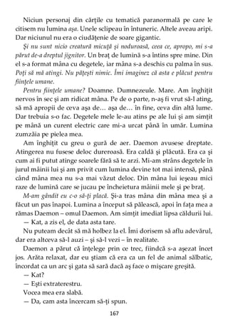 167
Niciun personaj din cărţile cu tematică paranormală pe care le
citisem nu lumina aşa. Unele sclipeau în întuneric. Altele aveau aripi.
Dar niciunul nu era o ciudăţenie de soare gigantic.
Şi nu sunt nicio creatură micuţă şi noduroasă, ceea ce, apropo, mi s-a
părut de-a dreptul jignitor. Un braţ de lumină s-a întins spre mine. Din
el s-a format mâna cu degetele, iar mâna s-a deschis cu palma în sus.
Poţi să mă atingi. Nu păţeşti nimic. Îmi imaginez că asta e plăcut pentru
fiinţele umane.
Pentru fiinţele umane? Doamne. Dumnezeule. Mare. Am înghiţit
nervos în sec şi am ridicat mâna. Pe de o parte, n-aş fi vrut să-l ating,
să mă apropii de ceva aşa de… aşa de… în fine, ceva din altă lume.
Dar trebuia s-o fac. Degetele mele le-au atins pe ale lui şi am simţit
pe mână un curent electric care mi-a urcat până în umăr. Lumina
zumzăia pe pielea mea.
Am înghiţit cu greu o gură de aer. Daemon avusese dreptate.
Atingerea nu fusese deloc dureroasă. Era caldă şi plăcută. Era ca şi
cum ai fi putut atinge soarele fără să te arzi. Mi-am strâns degetele în
jurul mâinii lui şi am privit cum lumina devine tot mai intensă, până
când mâna mea nu s-a mai văzut deloc. Din mâna lui ieşeau mici
raze de lumină care se jucau pe încheietura mâinii mele şi pe braţ.
M-am gândit eu c-o să-ţi placă. Şi-a tras mâna din mâna mea şi a
făcut un pas înapoi. Lumina a început să pălească, apoi în faţa mea a
rămas Daemon – omul Daemon. Am simţit imediat lipsa căldurii lui.
— Kat, a zis el, de data asta tare.
Nu puteam decât să mă holbez la el. Îmi dorisem să aflu adevărul,
dar era altceva să-l auzi – şi să-l vezi – în realitate.
Daemon a părut că înţelege prin ce trec, fiindcă s-a aşezat încet
jos. Arăta relaxat, dar eu ştiam că era ca un fel de animal sălbatic,
încordat ca un arc şi gata să sară dacă aş face o mişcare greşită.
— Kat?
— Eşti extraterestru.
Vocea mea era slabă.
— Da, cam asta încercam să-ţi spun.
 