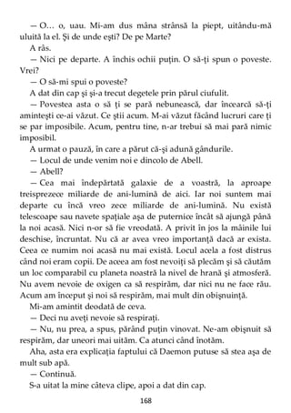 168
— O… o, uau. Mi-am dus mâna strânsă la piept, uitându-mă
uluită la el. Şi de unde eşti? De pe Marte?
A râs.
— Nici pe departe. A închis ochii puţin. O să-ţi spun o poveste.
Vrei?
— O să-mi spui o poveste?
A dat din cap şi şi-a trecut degetele prin părul ciufulit.
— Povestea asta o să ţi se pară nebunească, dar încearcă să-ţi
aminteşti ce-ai văzut. Ce ştii acum. M-ai văzut făcând lucruri care ţi
se par imposibile. Acum, pentru tine, n-ar trebui să mai pară nimic
imposibil.
A urmat o pauză, în care a părut că-şi adună gândurile.
— Locul de unde venim noi e dincolo de Abell.
— Abell?
— Cea mai îndepărtată galaxie de a voastră, la aproape
treisprezece miliarde de ani-lumină de aici. Iar noi suntem mai
departe cu încă vreo zece miliarde de ani-lumină. Nu există
telescoape sau navete spaţiale aşa de puternice încât să ajungă până
la noi acasă. Nici n-or să fie vreodată. A privit în jos la mâinile lui
deschise, încruntat. Nu că ar avea vreo importanţă dacă ar exista.
Ceea ce numim noi acasă nu mai există. Locul acela a fost distrus
când noi eram copii. De aceea am fost nevoiţi să plecăm şi să căutăm
un loc comparabil cu planeta noastră la nivel de hrană şi atmosferă.
Nu avem nevoie de oxigen ca să respirăm, dar nici nu ne face rău.
Acum am început şi noi să respirăm, mai mult din obişnuinţă.
Mi-am amintit deodată de ceva.
— Deci nu aveţi nevoie să respiraţi.
— Nu, nu prea, a spus, părând puţin vinovat. Ne-am obişnuit să
respirăm, dar uneori mai uităm. Ca atunci când înotăm.
Aha, asta era explicaţia faptului că Daemon putuse să stea aşa de
mult sub apă.
— Continuă.
S-a uitat la mine câteva clipe, apoi a dat din cap.
 