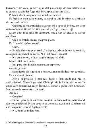 17
Oricum, v-am văzut când v-aţi mutat şi eram aşa de nerăbdătoare să
te cunosc, că am dat fuga aici. Mi-a spus cam cum arăţi.
Puteam să-mi imaginez cum mă descrisese el.
Pe faţă i se citea curiozitatea, pe când se uita la mine cu ochii ăia
de un verde intens.
— Cu toate că nu arăţi deloc aşa cum mi-a spus el, în fine, am ştiut
că tu trebuie să fii. Aici ar fi şi greu să nu îi ştii cam pe toţi.
M-am uitat la copilul ăla enervant, care acum se urcase pe raftul
cu pâine.
— Cred că fratele tău nu mă prea place.
Pe frunte i-a apărut o cută.
— Cum?
— Fratele tău – nu prea cred că mă place. M-am întors spre căruţ,
ca să pun un pachet de carne. N-a fost prea… amabil.
— Nu pot să cred, a făcut ea şi a început să râdă.
M-am uitat la ea tăios.
— Îmi pare rău. Fratele meu e cam capricios.
Hai, nu, pe bune.
— Sunt destul de sigură că a fost ceva mai mult decât un capriciu.
Ea a scuturat din cap.
— Are o zi proastă. E mai rău decât o fată, crede-mă. Nu te
antipatizează. Suntem gemeni. Chiar şi mie îmi vine să-l omor în
zilele care se termină cu y1
. În fine, Daemon e puţin cam necizelat.
Nu prea se înţelege cu… oamenii.
Am râs.
— Crezi tu?
— Ei, îmi pare bine că te-am întâlnit! a exclamat ea, schimbând
din nou subiectul. N-am vrut să te deranjez acasă, mă gândeam că
eşti ocupată cu mutatul şi toate cele.
— Nu, nu m-ai fi deranjat.
1 În limba engleză, toate zilele săptămânii se termină cu litera y.
 