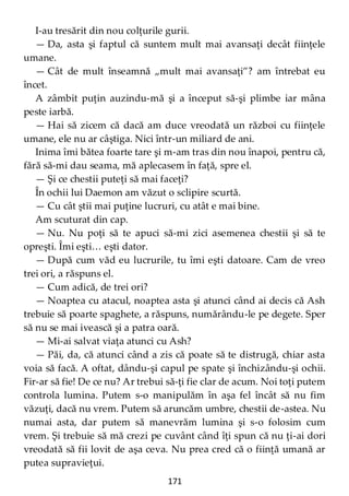 171
I-au tresărit din nou colţurile gurii.
— Da, asta şi faptul că suntem mult mai avansaţi decât fiinţele
umane.
— Cât de mult înseamnă „mult mai avansaţi”? am întrebat eu
încet.
A zâmbit puţin auzindu-mă şi a început să-şi plimbe iar mâna
peste iarbă.
— Hai să zicem că dacă am duce vreodată un război cu fiinţele
umane, ele nu ar câştiga. Nici într-un miliard de ani.
Inima îmi bătea foarte tare şi m-am tras din nou înapoi, pentru că,
fără să-mi dau seama, mă aplecasem în faţă, spre el.
— Şi ce chestii puteţi să mai faceţi?
În ochii lui Daemon am văzut o sclipire scurtă.
— Cu cât ştii mai puţine lucruri, cu atât e mai bine.
Am scuturat din cap.
— Nu. Nu poţi să te apuci să-mi zici asemenea chestii şi să te
opreşti. Îmi eşti… eşti dator.
— După cum văd eu lucrurile, tu îmi eşti datoare. Cam de vreo
trei ori, a răspuns el.
— Cum adică, de trei ori?
— Noaptea cu atacul, noaptea asta şi atunci când ai decis că Ash
trebuie să poarte spaghete, a răspuns, numărându-le pe degete. Sper
să nu se mai ivească şi a patra oară.
— Mi-ai salvat viaţa atunci cu Ash?
— Păi, da, că atunci când a zis că poate să te distrugă, chiar asta
voia să facă. A oftat, dându-şi capul pe spate şi închizându-şi ochii.
Fir-ar să fie! De ce nu? Ar trebui să-ţi fie clar de acum. Noi toţi putem
controla lumina. Putem s-o manipulăm în aşa fel încât să nu fim
văzuţi, dacă nu vrem. Putem să aruncăm umbre, chestii de-astea. Nu
numai asta, dar putem să manevrăm lumina şi s-o folosim cum
vrem. Şi trebuie să mă crezi pe cuvânt când îţi spun că nu ţi-ai dori
vreodată să fii lovit de aşa ceva. Nu prea cred că o fiinţă umană ar
putea supravieţui.
 