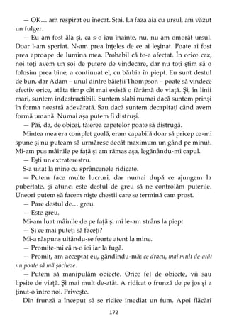 172
— OK… am respirat eu înecat. Stai. La faza aia cu ursul, am văzut
un fulger.
— Eu am fost ăla şi, ca s-o iau înainte, nu, nu am omorât ursul.
Doar l-am speriat. N-am prea înţeles de ce ai leşinat. Poate ai fost
prea aproape de lumina mea. Probabil că te-a afectat. În orice caz,
noi toţi avem un soi de putere de vindecare, dar nu toţi ştim să o
folosim prea bine, a continuat el, cu bărbia în piept. Eu sunt destul
de bun, dar Adam – unul dintre băieţii Thompson – poate să vindece
efectiv orice, atâta timp cât mai există o fărâmă de viaţă. Şi, în linii
mari, suntem indestructibili. Suntem slabi numai dacă suntem prinşi
în forma noastră adevărată. Sau dacă suntem decapitaţi când avem
formă umană. Numai aşa putem fi distruşi.
— Păi, da, de obicei, tăierea capetelor poate să distrugă.
Mintea mea era complet goală, eram capabilă doar să pricep ce-mi
spune şi nu puteam să urmăresc decât maximum un gând pe minut.
Mi-am pus mâinile pe faţă şi am rămas aşa, legănându-mi capul.
— Eşti un extraterestru.
S-a uitat la mine cu sprâncenele ridicate.
— Putem face multe lucruri, dar numai după ce ajungem la
pubertate, şi atunci este destul de greu să ne controlăm puterile.
Uneori putem să facem nişte chestii care se termină cam prost.
— Pare destul de… greu.
— Este greu.
Mi-am luat mâinile de pe faţă şi mi le-am strâns la piept.
— Şi ce mai puteţi să faceţi?
Mi-a răspuns uitându-se foarte atent la mine.
— Promite-mi că n-o iei iar la fugă.
— Promit, am acceptat eu, gândindu-mă: ce dracu, mai mult de-atât
nu poate să mă şocheze.
— Putem să manipulăm obiecte. Orice fel de obiecte, vii sau
lipsite de viaţă. Şi mai mult de-atât. A ridicat o frunză de pe jos şi a
ţinut-o între noi. Priveşte.
Din frunză a început să se ridice imediat un fum. Apoi flăcări
 