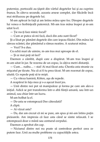 173
puternice, portocalii au ţâşnit din vârful degetelor lui şi au cuprins
frunza. În câteva secunde, aceasta arsese complet, dar flăcările încă
mai străluceau pe degetele lui.
M-am aplecat în faţă şi am întins mâna spre foc. Dinspre degetele
lui venea o fierbinţeală puternică. Mi-am tras mâna înapoi şi m-am
uitat la el.
— Ţie nu-ţi face nimic focul?
— Cum ar putea să-mi facă, dacă din asta sunt făcut?
Şi-a lăsat pe pământ degetele din care ieşeau flăcări. Din mâna lui
săreau scântei, dar pământul a rămas neatins. A scuturat mâna.
— Vezi? S-a dus.
Cu ochii mari de uimire, m-am tras mai aproape de el.
— Şi ce mai poţi să faci?
Daemon a zâmbit, după care a dispărut. M-am tras înapoi şi
m-am uitat în jur. Se rezema de un copac, la câţiva metri distanţă.
— Cum… naiba… – stai! Ai mai făcut asta. Chestia asta stranie cu
mişcatul pe tăcute. Nu că ai fi tu prea tăcut. M-am rezemat de copac,
uluită. Ce repede poţi să te mişti.
— Cu viteza luminii, Kitten, aşa de repede.
A reapărut în faţa mea şi s-a aşezat încet jos.
— Unii dintre noi pot să manipuleze şi forma pe care am ales-o
iniţial. Adică se pot transforma într-o altă fiinţă umană, sau într-un
animal, sau chiar într-un lucru.
M-am holbat la el.
— De-asta se estompează Dee câteodată?
A clipit.
— Ai văzut asta?
— Da, dar am crezut că mi se pare, am spus şi mi-am întins puţin
picioarele. Am impresia că face asta când se simte relaxată. I se
estompează doar o mână sau conturul corpului.
Daemon a aprobat din cap.
— Niciunul dintre noi nu poate să controleze perfect ceea ce
putem face. Unii au multe probleme cu capacităţile astea.
 