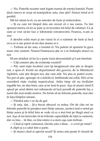 175
— Nu. Puterile noastre sunt legate numai de esenţa luminii. Poate
dacă cineva ar reuşi să manipuleze asta, cine ştie? Atunci totul ar fi
posibil.
Mă tot uitam la el, cu un amestec de furie şi neîncredere.
— Şi eu care tot timpul ăsta am crezut că o iau razna. Tu îmi
spuneai mereu că mi se pare şi că inventez tot felul de rahaturi. Ca şi
cum ai vrut să-mi faci o lobotomie extraterestră. Frumos, n-am ce
zice.
A deschis ochii mari şi am văzut în ei o scânteie de furie şi încă
ceva ce n-am putut să-mi dau seama ce e.
— Trebuia să fac asta, a insistat el. Nu putem să spunem în gura
mare cine suntem. Numai Dumnezeu ştie ce s-ar întâmpla atunci cu
noi.
M-am străduit să las la o parte furia deocamdată şi l-am întrebat:
— Câţi oameni ştiu de existenţa voastră?
— Păi, sunt nişte localnici care îşi imaginează cine ştie ce despre
noi, a spus el. Există un departament din guvern, de la Ministerul
Apărării, care ştie despre noi, dar cam atât. Nu ştiu ce puteri avem.
Nu pot să ştie, aproape că a mârâit el, întâlnindu-mi ochii. MA-ul ne
consideră nişte ciudaţi nepericuloşi. Atâta timp cât nu încălcăm
regulile lor, ne dau bani, case şi ne lasă în pace. Aşa că atunci când îl
apucă pe unul dintre noi nebuneala să facă paradă de puterile lui, e
nasol din mai multe motive. Ne ferim să ne folosim puterile, mai ales
în faţa fiinţelor umane.
— Fiindcă asta v-ar da de gol.
— Şi asta, dar… Şi-a frecat obrazul cu mâna. Ori de câte ori ne
folosim puterile în preajma unei fiinţe umane, acestea lasă o urmă pe
fiinţa aceea şi în felul ăsta se vede că ea a mai fost pe lângă unul ca
noi. Aşa că nu încercăm să ne folosim capacităţile de faţă cu oamenii,
dar cu tine… în fine, cu tine nimic n-a mers aşa cum trebuie.
— Când ai oprit camionul, chestia asta a lăsat… o urmă pe mine?
A clipit şi s-a uitat într-o parte.
— Şi atunci când ai speriat ursul? Şi urma asta poate fi văzută de
 
