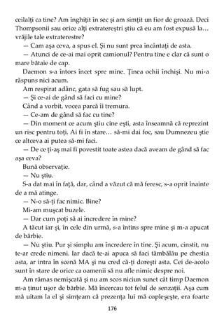 176
ceilalţi ca tine? Am înghiţit în sec şi am simţit un fior de groază. Deci
Thompsonii sau orice alţi extratereștri ştiu că eu am fost expusă la…
vrăjile tale extraterestre?
— Cam aşa ceva, a spus el. Şi nu sunt prea încântaţi de asta.
— Atunci de ce-ai mai oprit camionul? Pentru tine e clar că sunt o
mare bătaie de cap.
Daemon s-a întors încet spre mine. Ţinea ochii închişi. Nu mi-a
răspuns nici acum.
Am respirat adânc, gata să fug sau să lupt.
— Şi ce-ai de gând să faci cu mine?
Când a vorbit, vocea parcă îi tremura.
— Ce-am de gând să fac cu tine?
— Din moment ce acum ştiu cine eşti, asta înseamnă că reprezint
un risc pentru toţi. Ai fi în stare… să-mi dai foc, sau Dumnezeu ştie
ce altceva ai putea să-mi faci.
— De ce ţi-aş mai fi povestit toate astea dacă aveam de gând să fac
aşa ceva?
Bună observaţie.
— Nu ştiu.
S-a dat mai în faţă, dar, când a văzut că mă feresc, s-a oprit înainte
de a mă atinge.
— N-o să-ţi fac nimic. Bine?
Mi-am muşcat buzele.
— Dar cum poţi să ai încredere în mine?
A tăcut iar şi, în cele din urmă, s-a întins spre mine şi m-a apucat
de bărbie.
— Nu ştiu. Pur şi simplu am încredere în tine. Şi acum, cinstit, nu
te-ar crede nimeni. Iar dacă te-ai apuca să faci tămbălău pe chestia
asta, ar intra în scenă MA şi nu cred că-ţi doreşti asta. Cei de-acolo
sunt în stare de orice ca oamenii să nu afle nimic despre noi.
Am rămas nemişcată şi nu am scos niciun sunet cât timp Daemon
m-a ţinut uşor de bărbie. Mă încercau tot felul de senzaţii. Aşa cum
mă uitam la el şi simţeam că prezenţa lui mă copleşeşte, era foarte
 