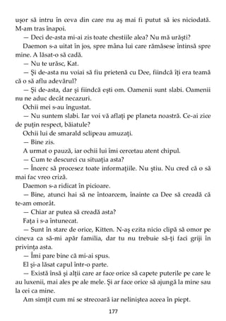 177
uşor să intru în ceva din care nu aş mai fi putut să ies niciodată.
M-am tras înapoi.
— Deci de-asta mi-ai zis toate chestiile alea? Nu mă urăşti?
Daemon s-a uitat în jos, spre mâna lui care rămăsese întinsă spre
mine. A lăsat-o să cadă.
— Nu te urăsc, Kat.
— Şi de-asta nu voiai să fiu prietenă cu Dee, fiindcă îţi era teamă
că o să aflu adevărul?
— Şi de-asta, dar şi fiindcă eşti om. Oamenii sunt slabi. Oamenii
nu ne aduc decât necazuri.
Ochii mei s-au îngustat.
— Nu suntem slabi. Iar voi vă aflaţi pe planeta noastră. Ce-ai zice
de puţin respect, băiatule?
Ochii lui de smarald sclipeau amuzaţi.
— Bine zis.
A urmat o pauză, iar ochii lui îmi cercetau atent chipul.
— Cum te descurci cu situaţia asta?
— Încerc să procesez toate informaţiile. Nu ştiu. Nu cred că o să
mai fac vreo criză.
Daemon s-a ridicat în picioare.
— Bine, atunci hai să ne întoarcem, înainte ca Dee să creadă că
te-am omorât.
— Chiar ar putea să creadă asta?
Faţa i s-a întunecat.
— Sunt în stare de orice, Kitten. N-aş ezita nicio clipă să omor pe
cineva ca să-mi apăr familia, dar tu nu trebuie să-ţi faci griji în
privinţa asta.
— Îmi pare bine că mi-ai spus.
El şi-a lăsat capul într-o parte.
— Există însă şi alţii care ar face orice să capete puterile pe care le
au luxenii, mai ales pe ale mele. Şi ar face orice să ajungă la mine sau
la cei ca mine.
Am simţit cum mi se strecoară iar neliniştea aceea în piept.
 