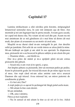 179
Capitolul 17
Lumina strălucitoare a zilei năvălea prin ferestre, străpungând
întunericul somnului meu, în care mă simţeam aşa de bine. Am
mormăit şi mi-am îngropat faţa în perna moale. Aveam gura uscată,
iar capul mă durea rău. Nu voiam să mă scol din pat. Acum nu-mi
mai aminteam de ce mă gândisem că e mai bine să dorm cât mai
mult, dar ştiam că avusesem eu un motiv să cred asta.
Muşchii m-au durut când m-am rostogolit în pat. Am deschis
ochii pe jumătate. Doi ochi de un verde intens se uitau ţintă la mine.
Mi-am înăbuşit un ţipăt şi am sărit în sus speriată. În disperarea
mea, picioarele mi s-au încurcat în pătura subţire şi am căzut din pat.
— Doamne sfinte…, am hârâit eu.
Dee m-a prins de mână şi m-a sprijinit până mi-am extras
picioarele din pătură.
— Scuză-mă, n-am vrut să te sperii, a spus.
Am împins pătura cu picioarele, într-un morman pufos pe podea.
Eram în picioarele goale. Iar tricoul ăla mare de pe mine sigur nu era
al meu. Am roşit când mi-am adus aminte cum mi-a aruncat
Daemon din uşă tricoul. Avea mirosul lui, un miros puternic de
condimente şi plante.
— Ce faci aici, Dee?
A roşit puţin şi s-a aşezat în şezlongul de lângă patul acela mare.
— Mă uitam la tine cum dormi.
M-am strâmbat.
— OK, asta-i sinistru.
Părea şi mai ruşinată.
— Nu în sensul că mă uitam la tine ca să mă uit la tine. Adică
 