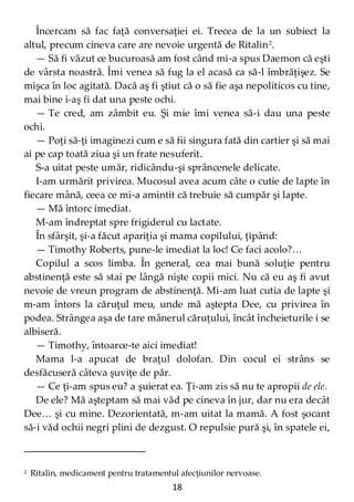 18
Încercam să fac faţă conversaţiei ei. Trecea de la un subiect la
altul, precum cineva care are nevoie urgentă de Ritalin2
.
— Să fi văzut ce bucuroasă am fost când mi-a spus Daemon că eşti
de vârsta noastră. Îmi venea să fug la el acasă ca să-l îmbrăţişez. Se
mişca în loc agitată. Dacă aş fi ştiut că o să fie aşa nepoliticos cu tine,
mai bine i-aş fi dat una peste ochi.
— Te cred, am zâmbit eu. Şi mie îmi venea să-i dau una peste
ochi.
— Poţi să-ţi imaginezi cum e să fii singura fată din cartier şi să mai
ai pe cap toată ziua şi un frate nesuferit.
S-a uitat peste umăr, ridicându-şi sprâncenele delicate.
I-am urmărit privirea. Mucosul avea acum câte o cutie de lapte în
fiecare mână, ceea ce mi-a amintit că trebuie să cumpăr şi lapte.
— Mă întorc imediat.
M-am îndreptat spre frigiderul cu lactate.
În sfârşit, şi-a făcut apariţia şi mama copilului, ţipând:
— Timothy Roberts, pune-le imediat la loc! Ce faci acolo?…
Copilul a scos limba. În general, cea mai bună soluţie pentru
abstinenţă este să stai pe lângă nişte copii mici. Nu că eu aş fi avut
nevoie de vreun program de abstinenţă. Mi-am luat cutia de lapte şi
m-am întors la căruţul meu, unde mă aştepta Dee, cu privirea în
podea. Strângea aşa de tare mânerul căruţului, încât încheieturile i se
albiseră.
— Timothy, întoarce-te aici imediat!
Mama l-a apucat de braţul dolofan. Din cocul ei strâns se
desfăcuseră câteva şuviţe de păr.
— Ce ţi-am spus eu? a şuierat ea. Ţi-am zis să nu te apropii de ele.
De ele? Mă aşteptam să mai văd pe cineva în jur, dar nu era decât
Dee… şi cu mine. Dezorientată, m-am uitat la mamă. A fost şocant
să-i văd ochii negri plini de dezgust. O repulsie pură şi, în spatele ei,
2 Ritalin, medicament pentru tratamentul afecţiunilor nervoase.
 