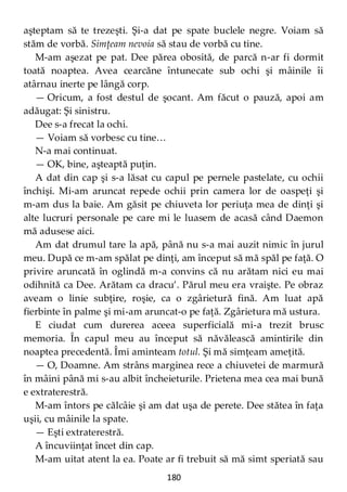 180
aşteptam să te trezeşti. Şi-a dat pe spate buclele negre. Voiam să
stăm de vorbă. Simţeam nevoia să stau de vorbă cu tine.
M-am aşezat pe pat. Dee părea obosită, de parcă n-ar fi dormit
toată noaptea. Avea cearcăne întunecate sub ochi şi mâinile îi
atârnau inerte pe lângă corp.
— Oricum, a fost destul de şocant. Am făcut o pauză, apoi am
adăugat: Şi sinistru.
Dee s-a frecat la ochi.
— Voiam să vorbesc cu tine…
N-a mai continuat.
— OK, bine, aşteaptă puţin.
A dat din cap şi s-a lăsat cu capul pe pernele pastelate, cu ochii
închişi. Mi-am aruncat repede ochii prin camera lor de oaspeţi şi
m-am dus la baie. Am găsit pe chiuveta lor periuţa mea de dinţi şi
alte lucruri personale pe care mi le luasem de acasă când Daemon
mă adusese aici.
Am dat drumul tare la apă, până nu s-a mai auzit nimic în jurul
meu. După ce m-am spălat pe dinţi, am început să mă spăl pe faţă. O
privire aruncată în oglindă m-a convins că nu arătam nici eu mai
odihnită ca Dee. Arătam ca dracu’. Părul meu era vraişte. Pe obraz
aveam o linie subţire, roşie, ca o zgârietură fină. Am luat apă
fierbinte în palme şi mi-am aruncat-o pe faţă. Zgârietura mă ustura.
E ciudat cum durerea aceea superficială mi-a trezit brusc
memoria. În capul meu au început să năvălească amintirile din
noaptea precedentă. Îmi aminteam totul. Şi mă simţeam ameţită.
— O, Doamne. Am strâns marginea rece a chiuvetei de marmură
în mâini până mi s-au albit încheieturile. Prietena mea cea mai bună
e extraterestră.
M-am întors pe călcâie şi am dat uşa de perete. Dee stătea în faţa
uşii, cu mâinile la spate.
— Eşti extraterestră.
A încuviinţat încet din cap.
M-am uitat atent la ea. Poate ar fi trebuit să mă simt speriată sau
 