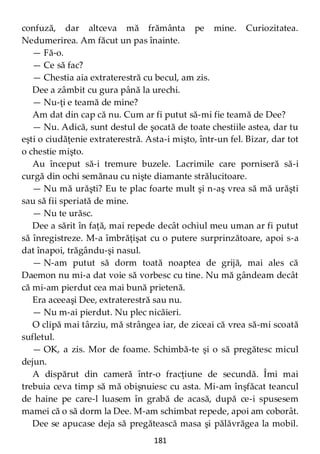 181
confuză, dar altceva mă frământa pe mine. Curiozitatea.
Nedumerirea. Am făcut un pas înainte.
— Fă-o.
— Ce să fac?
— Chestia aia extraterestră cu becul, am zis.
Dee a zâmbit cu gura până la urechi.
— Nu-ţi e teamă de mine?
Am dat din cap că nu. Cum ar fi putut să-mi fie teamă de Dee?
— Nu. Adică, sunt destul de şocată de toate chestiile astea, dar tu
eşti o ciudăţenie extraterestră. Asta-i mişto, într-un fel. Bizar, dar tot
o chestie mişto.
Au început să-i tremure buzele. Lacrimile care porniseră să-i
curgă din ochi semănau cu nişte diamante strălucitoare.
— Nu mă urăşti? Eu te plac foarte mult şi n-aş vrea să mă urăşti
sau să fii speriată de mine.
— Nu te urăsc.
Dee a sărit în faţă, mai repede decât ochiul meu uman ar fi putut
să înregistreze. M-a îmbrăţişat cu o putere surprinzătoare, apoi s-a
dat înapoi, trăgându-şi nasul.
— N-am putut să dorm toată noaptea de grijă, mai ales că
Daemon nu mi-a dat voie să vorbesc cu tine. Nu mă gândeam decât
că mi-am pierdut cea mai bună prietenă.
Era aceeaşi Dee, extraterestră sau nu.
— Nu m-ai pierdut. Nu plec nicăieri.
O clipă mai târziu, mă strângea iar, de ziceai că vrea să-mi scoată
sufletul.
— OK, a zis. Mor de foame. Schimbă-te şi o să pregătesc micul
dejun.
A dispărut din cameră într-o fracţiune de secundă. Îmi mai
trebuia ceva timp să mă obişnuiesc cu asta. Mi-am înşfăcat teancul
de haine pe care-l luasem în grabă de acasă, după ce-i spusesem
mamei că o să dorm la Dee. M-am schimbat repede, apoi am coborât.
Dee se apucase deja să pregătească masa şi pălăvrăgea la mobil.
 
