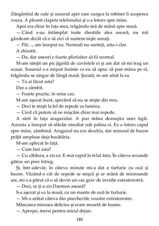 182
Zăngănitul de oale şi susurul apei care curgea la robinet îi acoperea
vocea. A plesnit clapeta telefonului şi s-a întors spre mine.
Apoi era chiar în faţa mea, trăgându-mă de mână spre masă.
— Când s-au întâmplat toate chestiile alea aseară, nu mă
gândeam decât că o să zici că suntem nişte sonaţi.
— Păi…, am început eu. Normali nu sunteţi, asta-i clar.
A chicotit.
— Da, dar uneori e foarte plictisitor să fii normal.
M-am simţit un pic jignită de cuvintele ei şi am dat să-mi trag un
scaun. Scaunul s-a mişcat înainte ca eu să apuc să pun mâna pe el,
trăgându-se singur de lângă masă. Şocată, m-am uitat la ea.
— Tu ai făcut asta?
Dee a zâmbit.
— Foarte practic, în orice caz.
M-am aşezat încet, sperând să nu se mişte din nou.
— Deci te mişti la fel de repede ca lumina.
— Cred că putem să ne mişcăm chiar mai repede.
A sărit în faţa aragazului. A pus mâna deasupra unei tigăi.
Aceasta a început să sfârâie imediat sub palma ei. Ea a întors capul
spre mine, zâmbind. Aragazul nu era deschis, dar mirosul de bacon
prăjit umpluse deja bucătăria.
M-am aplecat în faţă.
— Cum faci asta?
— Cu căldura, a zis ea. E mai rapid în felul ăsta. În câteva secunde
gătesc un porc întreg.
Şi, într-adevăr, în câteva minute mi-a dat o farfurie cu ouă şi
bacon. Văzând-o cât de repede se mişcă şi ce mână de microunde
are, mi s-a părut că o să devin un caz grav de invidie extraterestră.
— Deci, ce ţi-a zis Daemon aseară?
S-a aşezat şi ea la masă, cu un munte de ouă în farfurie.
— Mi-a arătat câteva din şmecheriile voastre extraterestre.
Mâncarea mirosea delicios şi eram moartă de foame.
— Apropo, mersi pentru micul dejun.
 