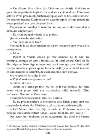 183
— Cu plăcere. Şi-a ridicat părul într-un coc răvăşit. N-ai idee ce
greu este să pretinzi că eşti altcineva decât eşti în realitate. Din cauza
asta nu avem prea mulţi prieteni apropiaţi care să fie… fiinţe umane.
De-asta tot încearcă Daemon să-mi bage în cap că „Fiinţa umană nu
e egal prieten” sau ceva de genul ăsta.
Mă jucam cu furculiţa în mâncare, în timp ce ea devorase deja o
jumătate din porţia ei.
— Ei, acum nu mai trebuie să te prefaci.
Şi-a ridicat ochii strălucitori.
— Vrei să-ţi zic ceva tare?
Venind de la ea, doar puteam pot să-mi imaginez cum avea să fie
pentru mine.
— Mda.
— Putem să vedem chestii pe care oamenii nu le văd. De
exemplu, energia pe care o împrăştiaţi în jurul vostru. Cred că ăia
din mişcarea New Age numesc asta aură, sau aşa ceva. Asta arată
energia umană, ai putea spune forţa de viaţă. Şi se schimbă imediat
ce sentimentele se schimbă, de exemplu când sunt bolnavi.
M-am oprit cu furculiţa în aer.
— Poţi să vezi energia mea acum?
A clătinat din cap.
— Acum ai o urmă pe tine. Nu pot să-ţi văd energia, dar când
te-am văzut prima dată era roz-deschis, adică normală. Când
vorbeai cu Daemon se făcea roşie.
Roşul probabil înseamnă furie. Sau dorinţă.
— Eu nu prea mă pricep să interpretez asta. Unele puteri sunt mai
simple decât altele, dar Matthew e cel mai tare la citit energiile.
— Ce? Mi-am lăsat furculiţa în farfurie. Profesorul nostru de
biologie este extraterestru? Rahat… ca în filmul ăla, The Faculty13
.
Dar acum îmi explicam de ce reacţionase aşa când mă văzuse
13 The Faculty (tradus în limba română Şcoală sub teroare), film horror SF din 1998,
regizat de Robert Rodriguez, a cărui acţiune are loc într-o şcoală.
 