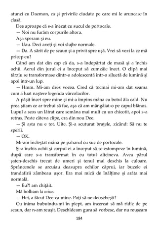 184
atunci cu Daemon, ca şi privirile ciudate pe care mi le aruncase în
clasă.
Dee aproape că s-a înecat cu sucul de portocale.
— Noi nu furăm corpurile altora.
Aşa speram şi eu.
— Uau. Deci aveţi şi voi slujbe normale.
— Da. A sărit de pe scaun şi a privit spre uşă. Vrei să vezi la ce mă
pricep eu?
Când am dat din cap că da, s-a îndepărtat de masă şi a închis
ochii. Aerul din jurul ei a început să zumzăie încet. O clipă mai
târziu se transformase dintr-o adolescentă într-o siluetă de lumină şi
apoi intr-un lup.
— Hmm. Mi-am dres vocea. Cred că tocmai mi-am dat seama
cum a luat naştere legenda vârcolacilor.
A păşit încet spre mine şi mi-a împins mâna cu botul ăla cald. Nu
prea ştiam ce ar trebui să fac, aşa că am mângâiat-o pe capul blănos.
Lupul a scos un lătrat care semăna mai mult cu un chicotit, apoi s-a
retras. Peste câteva clipe, era din nou Dee.
— Şi asta nu e tot. Uite. Şi-a scuturat braţele, zicând: Să nu te
sperii.
— OK.
Mi-am încleştat mâna pe paharul cu suc de portocale.
Şi-a închis ochii şi corpul ei a început să se estompeze în lumină,
după care s-a transformat în cu totul altcineva. Avea părul
şaten-deschis trecut de umeri şi tenul mai deschis la culoare.
Sprâncenele se arcuiau deasupra ochilor căprui, iar buzele ei
trandafirii zâmbeau uşor. Era mai mică de înălţime şi arăta mai
normală.
— Eu?! am chiţăit.
Mă holbam la mine.
— Hei, a făcut Dee-ca-mine. Poţi să ne deosebeşti?
Cu inima bubuindu-mi în piept, am încercat să mă ridic de pe
scaun, dar n-am reuşit. Deschideam gura să vorbesc, dar nu reuşeam
 