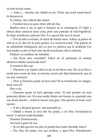 185
să scot niciun sunet.
— Asta e… straniu, am chiţăit eu iar. Chiar aşa arată nasul meu?
Ia întoarce-te.
S-a întors. Am ridicat din umeri.
— Fundul meu nu pare chiar atât de rău.
Replica mea a râs şi apoi a început să se estompeze. O clipă a
rămas doar conturul unui corp, prin care puteam să văd frigiderul.
În clipa următoare apăruse Dee. S-a aşezat din nou la masă.
— Pot să arăt ca oricine, în afară de fratele meu. Adică, aş putea să
arăt şi ca el, dar mi se pare greţos. S-a scuturat toată. Toţi putem să
ne schimbăm înfăţişarea, dar eu pot s-o păstrez aşa la nesfârşit. Cei
mai mulţi nu pot să facă asta decât maximum câteva minute.
Pieptul i se umflase de mândrie.
— Aţi făcut asta vreodată? Adică să vă prefaceţi că sunteţi
altcineva dintre cunoscuţii mei?
A scuturat din cap.
— Daemon s-ar supăra dacă ar şti că am făcut asta. Nu că ar lăsa o
urmă prea mare pe tine, şi oricum, acum eşti deja luminoasă, aşa că
nu mai contează.
— Deci şi Daemon poate să facă asta? Să se transforme în cangur,
dacă vrea el?
Dee a râs.
— Daemon poate să facă aproape orice. El este printre cei mai
puternici dintre noi. Cei mai mulţi dintre noi facem cu uşurinţă una
sau două chestii – restul le facem mai greu. Dar pentru el toate sunt
uşoare.
— E de-a dreptul grozav, am mormăit eu.
— Odată a mutat şi casa din loc puţin, a zis Dee, încreţindu-şi
nasul. A stricat toată fundaţia.
Doamne Dumnezeule…
Am luat o gură de suc.
— Şi cei din guvern nu ştiu că puteţi face toate chestiile astea?
— Nu. Sau cel puţin, noi aşa credem, a spus Dee. Întotdeauna
 