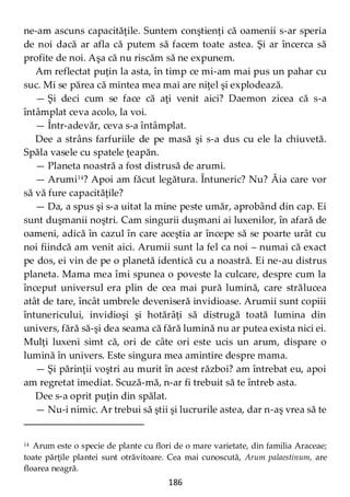 186
ne-am ascuns capacităţile. Suntem conştienţi că oamenii s-ar speria
de noi dacă ar afla că putem să facem toate astea. Şi ar încerca să
profite de noi. Aşa că nu riscăm să ne expunem.
Am reflectat puţin la asta, în timp ce mi-am mai pus un pahar cu
suc. Mi se părea că mintea mea mai are niţel şi explodează.
— Şi deci cum se face că aţi venit aici? Daemon zicea că s-a
întâmplat ceva acolo, la voi.
— Într-adevăr, ceva s-a întâmplat.
Dee a strâns farfuriile de pe masă şi s-a dus cu ele la chiuvetă.
Spăla vasele cu spatele ţeapăn.
— Planeta noastră a fost distrusă de arumi.
— Arumi14
? Apoi am făcut legătura. Întuneric? Nu? Ăia care vor
să vă fure capacităţile?
— Da, a spus şi s-a uitat la mine peste umăr, aprobând din cap. Ei
sunt duşmanii noştri. Cam singurii duşmani ai luxenilor, în afară de
oameni, adică în cazul în care aceştia ar începe să se poarte urât cu
noi fiindcă am venit aici. Arumii sunt la fel ca noi – numai că exact
pe dos, ei vin de pe o planetă identică cu a noastră. Ei ne-au distrus
planeta. Mama mea îmi spunea o poveste la culcare, despre cum la
început universul era plin de cea mai pură lumină, care strălucea
atât de tare, încât umbrele deveniseră invidioase. Arumii sunt copiii
întunericului, invidioşi şi hotărâţi să distrugă toată lumina din
univers, fără să-şi dea seama că fără lumină nu ar putea exista nici ei.
Mulţi luxeni simt că, ori de câte ori este ucis un arum, dispare o
lumină în univers. Este singura mea amintire despre mama.
— Şi părinţii voştri au murit în acest război? am întrebat eu, apoi
am regretat imediat. Scuză-mă, n-ar fi trebuit să te întreb asta.
Dee s-a oprit puţin din spălat.
— Nu-i nimic. Ar trebui să ştii şi lucrurile astea, dar n-aş vrea să te
14 Arum este o specie de plante cu flori de o mare varietate, din familia Araceae;
toate părţile plantei sunt otrăvitoare. Cea mai cunoscută, Arum palaestinum, are
floarea neagră.
 