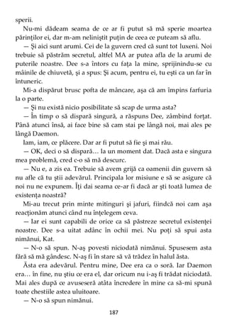 187
sperii.
Nu-mi dădeam seama de ce ar fi putut să mă sperie moartea
părinţilor ei, dar m-am neliniştit puţin de ceea ce puteam să aflu.
— Şi aici sunt arumi. Cei de la guvern cred că sunt tot luxeni. Noi
trebuie să păstrăm secretul, altfel MA ar putea afla de la arumi de
puterile noastre. Dee s-a întors cu faţa la mine, sprijinindu-se cu
mâinile de chiuvetă, şi a spus: Şi acum, pentru ei, tu eşti ca un far în
întuneric.
Mi-a dispărut brusc pofta de mâncare, aşa că am împins farfuria
la o parte.
— Şi nu există nicio posibilitate să scap de urma asta?
— În timp o să dispară singură, a răspuns Dee, zâmbind forţat.
Până atunci însă, ai face bine să cam stai pe lângă noi, mai ales pe
lângă Daemon.
Iam, iam, ce plăcere. Dar ar fi putut să fie şi mai rău.
— OK, deci o să dispară… la un moment dat. Dacă asta e singura
mea problemă, cred c-o să mă descurc.
— Nu e, a zis ea. Trebuie să avem grijă ca oamenii din guvern să
nu afle că tu ştii adevărul. Principala lor misiune e să se asigure că
noi nu ne expunem. Îţi dai seama ce-ar fi dacă ar şti toată lumea de
existenţa noastră?
Mi-au trecut prin minte mitinguri şi jafuri, fiindcă noi cam aşa
reacţionăm atunci când nu înţelegem ceva.
— Iar ei sunt capabili de orice ca să păstreze secretul existenţei
noastre. Dee s-a uitat adânc în ochii mei. Nu poţi să spui asta
nimănui, Kat.
— N-o să spun. N-aş povesti niciodată nimănui. Spusesem asta
fără să mă gândesc. N-aş fi în stare să vă trădez în halul ăsta.
Ăsta era adevărul. Pentru mine, Dee era ca o soră. Iar Daemon
era… în fine, nu ştiu ce era el, dar oricum nu i-aş fi trădat niciodată.
Mai ales după ce avuseseră atâta încredere în mine ca să-mi spună
toate chestiile astea uluitoare.
— N-o să spun nimănui.
 