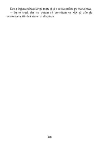 188
Dee a îngenuncheat lângă mine şi şi-a aşezat mâna pe mâna mea.
— Eu te cred, dar nu putem să permitem ca MA să afle de
existenţa ta, fiindcă atunci ai dispărea.
 