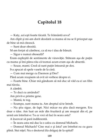 189
Capitolul 18
— Katy, azi eşti foarte tăcută. Te frământă ceva?
Am clipit şi mi-am dorit deodată ca mama să nu se fi priceput aşa
de bine să mă citească.
— Sunt doar obosită.
M-am forţat să zâmbesc, ca să nu-i dau de bănuit.
— Sigur e numai oboseală?
Eram copleşită de sentimente de vinovăţie. Stăteam aşa de puţin
cu mama şi îmi părea rău că tocmai acum eram aşa de absentă.
— Scuze, mami. Cred că sunt puţin întoarsă pe dos.
S-a apucat să spele vasele de la cină.
— Cum mai merge cu Daemon şi Dee?
Până acum reuşisem să evit să vorbesc despre ei.
— Foarte bine. Chiar mă gândeam să mă duc să văd cu ei un film
mai târziu.
A zâmbit.
— Te duci cu amândoi?
Am privit-o printre gene.
— Mamă, te rog.
— Scumpo, sunt mama ta. Am dreptul să te întreb.
— Nu ştiu sigur, de fapt. Nici măcar nu ştiu dacă mergem. Era
doar o idee. Am luat un măr din fructieră şi am muşcat din el, pe
urmă am întrebat-o: Tu ce vrei să faci în seara asta?
A încercat să pară indiferentă.
— În seara asta mă duc la o cafea cu domnul Michaels.
— Domnul Michaels? Cine mai e şi ăsta? am întrebat eu cu gura
plină. Stai niţel. Nu e doctorul ăla drăguţ de la spital?
 