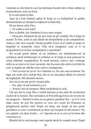 19
văzându-se din felul în care îşi strânsese buzele într-o linie subţire şi
tremurătoare, mai era frică.
Şi se uita ţintă la Dee.
Apoi şi-a luat băiatul agitat în braţe şi s-a îndepărtat în grabă,
abandonându-şi căruţul în mijlocul coridorului.
M-am întors către Dee.
— Ce naiba a fost asta?
Dee a zâmbit, dar zâmbetul ei era cam crispat.
— Oraş mic. Oamenii de pe aici sunt un pic ciudaţi. Nu îi băga în
seamă. În fine, cred că eşti sătulă de despachetat şi de cumpărături.
Astea-s cele mai nasoale chestii posibil. Cred că şi iadul ar putea fi
împărţit în secţiunile astea. Poţi să-ţi imaginezi cum ar fi să
despachetezi şi să faci cumpărături o eternitate?
Nu m-am putut abţine să nu zâmbesc, tot străduindu-mă să
urmăresc şirul neîntrerupt al vorbelor ei, în timp ce mai puneam în
căruţ ultimele cumpărături. În mod normal, cineva care vorbeşte
atâta m-ar enerva în cinci secunde, dar bucuria din ochii ei şi felul în
care se legăna pe călcâie erau cumva contagioase.
— Vrei să mai iei ceva? m-a întrebat ea. Eu am cam terminat. De
fapt, am venit să te văd pe tine, dar nu m-am putut abţine în raionul
de îngheţată. Mă cheamă mereu.
Am râs şi mi-am privit căruţul plin.
— Da, sper că am terminat şi eu.
— Atunci, hai să mergem. Stăm amândouă la casă.
Cât am stat la casă, Dee a vorbit întruna şi am uitat de incidentul
ciudat de la lactate. Dee considera că Petersburgul mai are nevoie de
un magazin – fiindcă în ăsta nu se găseau produse bio – şi ar fi vrut
nişte carne de pui bio pentru ce voia să-i ceară lui Daemon să
pregătească pentru cină. După un timp, am reuşit să trec peste
greutatea cu care o urmăream şi chiar am început să mă relaxez. Nu
era agitată, era doar foarte… vie. Speram să se ia ceva şi la mine din
vioiciunea ei.
Rândul de la casă mergea mai repede decât în oraşele mari. După
 