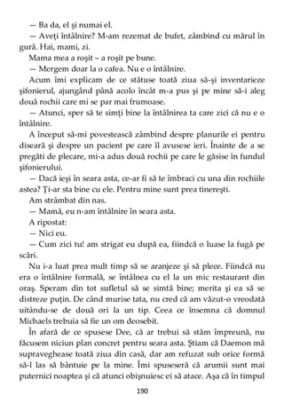 190
— Ba da, el şi numai el.
— Aveţi întâlnire? M-am rezemat de bufet, zâmbind cu mărul în
gură. Hai, mami, zi.
Mama mea a roşit – a roşit pe bune.
— Mergem doar la o cafea. Nu e o întâlnire.
Acum îmi explicam de ce stătuse toată ziua să-şi inventarieze
şifonierul, ajungând până acolo încât m-a pus şi pe mine să-i aleg
două rochii care mi se par mai frumoase.
— Atunci, sper să te simţi bine la întâlnirea ta care zici că nu e o
întâlnire.
A început să-mi povestească zâmbind despre planurile ei pentru
diseară şi despre un pacient pe care îl avusese ieri. Înainte de a se
pregăti de plecare, mi-a adus două rochii pe care le găsise în fundul
şifonierului.
— Dacă ieşi în seara asta, ce-ar fi să te îmbraci cu una din rochiile
astea? Ţi-ar sta bine cu ele. Pentru mine sunt prea tinereşti.
Am strâmbat din nas.
— Mamă, eu n-am întâlnire în seara asta.
A ripostat:
— Nici eu.
— Cum zici tu! am strigat eu după ea, fiindcă o luase la fugă pe
scări.
Nu i-a luat prea mult timp să se aranjeze şi să plece. Fiindcă nu
era o întâlnire formală, se întâlnea cu el la un mic restaurant din
oraş. Speram din tot sufletul să se simtă bine; merita şi ea să se
distreze puţin. De când murise tata, nu cred că am văzut-o vreodată
uitându-se de două ori la un tip. Ceea ce însemna că domnul
Michaels trebuia să fie un om deosebit.
În afară de ce spusese Dee, că ar trebui să stăm împreună, nu
făcusem niciun plan concret pentru seara asta. Ştiam că Daemon mă
supraveghease toată ziua din casă, dar am refuzat sub orice formă
să-l las să bântuie pe la mine. Îmi spuseseră că arumii sunt mai
puternici noaptea şi că atunci obişnuiesc ei să atace. Aşa că în timpul
 