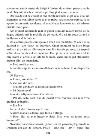 191
zilei m-am simţit destul de liniştită. Voiam doar să-mi petrec ziua în
mod obişnuit, să citesc, să intru pe blog şi să stau cu mama.
Dar era destul de ciudat să faci chestii normale după ce ai aflat un
asemenea secret. Mi se părea că ei ar trebui să acţioneze cumva, să se
apuce de prevenit accidente, să eradicheze foametea sau să salveze
pisicile din copaci.
Am aruncat cotorul de măr la gunoi şi mi-am răsucit inelul de pe
deget, uitându-mă la rochiile de pe masă. N-o să am prea curând o
întâlnire ca să le îmbrac.
Un ciocănit puternic în uşă m-a trezit din meditaţie. M-am dus să
deschid şi l-am văzut pe Daemon. Chiar îmbrăcat în nişte blugi
ordinari şi un tricou alb simplu, care îi stătea fix pe corp, tot superb
arăta. Asta era destul de enervant. Dar şi mai enervant era felul în
care stătea el acolo şi se uita fix la mine. Ochii lui de jad strălucitor
ardeau plini de intensitate.
— Hei, am făcut eu.
A dat din cap, iar eu nu-mi dădeam seama deloc în ce dispoziţie
era.
Of, Doamne.
— Hmm, vrei să intri?
A scuturat din cap.
— Nu, mă gândeam că ieşim să facem ceva.
— Să facem ceva?
A avut o sclipire amuzată în privire.
— Păi da. Asta dacă n-ai de postat vreo recenzie sau n-ai vreo
grădină de îngrijit.
— Ha. Ha.
Am vrut să-i trântesc uşa în nas.
A întins mâna şi a blocat uşa fără s-o atingă.
— Bine. Hai să mai încerc o dată. N-ai vrea să facem ceva
împreună?
Nu chiar, dar eram curioasă. Şi, într-un fel, parcă înţelegeam de ce
Daemon era aşa de distant. Poate – cine ştie – am fi putut face
 