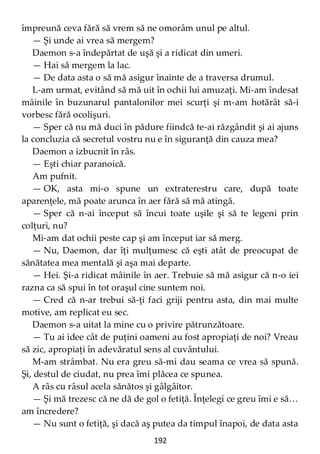 192
împreună ceva fără să vrem să ne omorâm unul pe altul.
— Şi unde ai vrea să mergem?
Daemon s-a îndepărtat de uşă şi a ridicat din umeri.
— Hai să mergem la lac.
— De data asta o să mă asigur înainte de a traversa drumul.
L-am urmat, evitând să mă uit în ochii lui amuzaţi. Mi-am îndesat
mâinile în buzunarul pantalonilor mei scurţi şi m-am hotărât să-i
vorbesc fără ocolişuri.
— Sper că nu mă duci în pădure fiindcă te-ai răzgândit şi ai ajuns
la concluzia că secretul vostru nu e în siguranţă din cauza mea?
Daemon a izbucnit în râs.
— Eşti chiar paranoică.
Am pufnit.
— OK, asta mi-o spune un extraterestru care, după toate
aparenţele, mă poate arunca în aer fără să mă atingă.
— Sper că n-ai început să încui toate uşile şi să te legeni prin
colţuri, nu?
Mi-am dat ochii peste cap şi am început iar să merg.
— Nu, Daemon, dar îţi mulţumesc că eşti atât de preocupat de
sănătatea mea mentală şi aşa mai departe.
— Hei. Şi-a ridicat mâinile în aer. Trebuie să mă asigur că n-o iei
razna ca să spui în tot oraşul cine suntem noi.
— Cred că n-ar trebui să-ţi faci griji pentru asta, din mai multe
motive, am replicat eu sec.
Daemon s-a uitat la mine cu o privire pătrunzătoare.
— Tu ai idee cât de puţini oameni au fost apropiaţi de noi? Vreau
să zic, apropiaţi în adevăratul sens al cuvântului.
M-am strâmbat. Nu era greu să-mi dau seama ce vrea să spună.
Şi, destul de ciudat, nu prea îmi plăcea ce spunea.
A râs cu râsul acela sănătos şi gâlgâitor.
— Şi mă trezesc că ne dă de gol o fetiţă. Înţelegi ce greu îmi e să…
am încredere?
— Nu sunt o fetiţă, şi dacă aş putea da timpul înapoi, de data asta
 