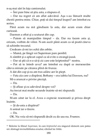 193
n-aş mai sări în faţa camionului.
— Îmi pare bine să ştiu asta, a răspuns el.
— Dar nu regret că am aflat adevărul. Aşa s-au lămurit multe
chestii pentru mine. Chiar, poţi să dai timpul înapoi? am întrebat eu
serios.
Până acum nu mă gândisem la asta, dar acum eram chiar
curioasă.
Daemon a oftat şi a scuturat din cap.
— Putem să manipulăm timpul – da. Dar nu facem asta şi,
oricum, vorbim de viitor. N-am auzit până acum ca să poată cineva
să schimbe trecutul.
Credeam că-mi ies ochii din orbite.
— Mamă, pe lângă voi Superman pare penibil.
A zâmbit şi a aplecat capul ca să evite o creangă joasă.
— Dar să ştii că n-o să-ţi zic care este kriptonitul15
nostru.
— Pot să te întreb ceva? am întrebat eu după ce merseserăm
câteva minute pe cărarea plină de frunze.
A dat din cap şi eu am tras adânc aer în piept.
— Fata aia care a dispărut, Bethany – era iubita lui Dawson, nu?
Mi-a aruncat o privire piezişă.
— Da.
— Şi aflase şi ea adevărul despre voi?
Au trecut mai multe secunde înainte să-mi răspundă.
— Da.
M-am uitat iar la el. Avea o expresie resemnată şi privea drept
înainte.
— Şi de-asta a dispărut?
A urmat iar o tăcere.
— Da.
OK. Nu voia să-mi răspundă decât cu da sau nu. Frumos.
15 Referire la filmul Superman, în care kriptonitul era singurul element care putea
să-i distrugă invincibilitatea eroului; călcâiul lui Ahile.
 