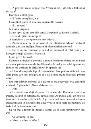 194
— A povestit cuiva despre voi? Vreau să zic… de-asta a trebuit să
dispară?
Daemon a oftat greu.
— E foarte complicat, Kat.
Complicat putea să însemne mai multe lucruri.
— E… moartă?
Nu mi-a răspuns.
M-am oprit să-mi scot din sandală o piatră cu formă ciudată.
— N-ai de gând să-mi spui?
A zâmbit cu o detaşare care m-a înfuriat.
— Zi-mi şi mie de ce ai vrut să ne plimbăm? Mi-am scuturat
sandala şi m-am încălţat. Fiindcă îţi place să fii misterios?
— De ce să nu recunosc, e destul de amuzant să văd cum ţi se
înroşesc obrajii când eşti frustrată.
L-am privit furioasă.
Daemon a rânjit şi a pornit-o din nou. Niciunul dintre noi n-a mai
zis nimic până am ajuns la lac. El s-a dus la mal şi s-a uitat spre mine,
fiindcă mă oprisem la câţiva metri în spatele lui.
— Lăsând la o parte faptul curios că îmi face plăcere să te văd aşa
dată peste cap, îmi imaginam că o să ai mai multe întrebări pentru
mine.
Era într-adevăr anormal că-i plăcea să mă enerveze. Mai anormal
era însă că şi mie îmi plăcea să-l enervez.
— Am.
— La unele n-o să-ţi răspund. La altele, da. Daemon a făcut o
pauză, părând că reflectează, apoi a spus: Aş putea la fel de bine să
termin cu toate întrebările tale. Aşa n-am mai avea de ce să aducem
subiectul ăsta în discuţie; dar dacă vrei să obţii nişte răspunsuri, va
trebui să faci ceva eforturi.
Să nu mai aducem în discuţie faptul că ei sunt extratereștri? Ha.
OK.
— Ce-ar trebui să fac?
— Vino cu mine pe stâncă.
 